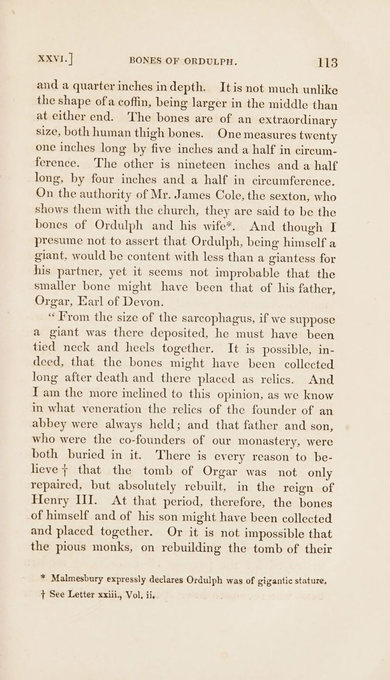 and a quarter inches indepth. Itis not much unlike the shape ofa coffin, being larger in the middle than at either end. The bones are of an extraordinary size, both human thigh bones. One measures twenty one inches long by five inches and a half in circum- ference. The other is nineteen inches and a half long, by four inches and a half in circumference. On the authority of Mr. James Cole, the sexton, who shows them with the church, they are said to be the bones of Ordulph and his wife*. And though I presume not to assert that Ordulph, being himself a giant, would be content with less than a giantess for his partner, yet it seems not improbable that the smaller bone might have been that of his father, Orgar, Earl of Devon. “From the size of the sarcophagus, if we suppose a giant was there deposited, he must have been tied neck and heels together. It is possible, in- deed, that the bones might have been collected long after death and there placed as relics. And Tam the more inclined to this opinion, as we know in what veneration the relics of the founder of an abbey were always held; and that father and son, who were the co-founders of our monastery, were both buried in it. There is every reason to be- lieve + that the tomb of Orgar was not only repaired, but absolutely rebuilt, in the reign of Henry III. At that period, therefore, the bones of himself and of his son might have been collected and placed together. Or it is not impossible that the pious monks, on rebuilding the tomb of their * Malmesbury expressly declares Ordulph was of gigantic stature, + See Letter xxiii., Vol, ii.