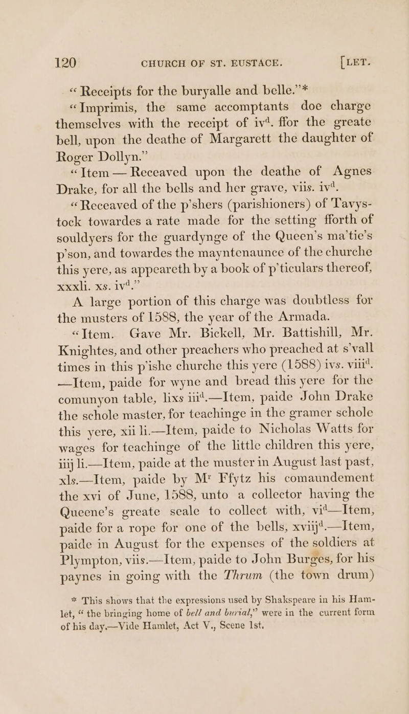 « Receipts for the buryalle and belle.”* «“Imprimis, the same accomptants doe charge themselves with the receipt of iv’. ffor the greate bell, upon the deathe of Margarett the daughter of Roger Dollyn.” «“Ttem — Receaved upon the deathe of Agnes Drake, for all the bells and her grave, viis. iv. «“Receaved of the p’shers (parishioners) of Tavys- tock towardes arate made for the setting fforth of souldyers for the guardynge of the Queen's ma'tie’s p’son, and towardes the mayntenaunce of the churche this yere, as appeareth by a book of p’ticulars thereof, xxl xsvive A large portion of this charge was doubtless for the musters of 1588, the year of the Armada. «&lt;Ttem. Gave Mr. Bickell, Mr. Battishill, Mr. Knightes, and other preachers who preached at s’vall times in this p'ishe churche this yere (1588) ivs. vin. —Item, paide for wyne and bread this yere for the comunyon table, lixs ii’.—Item, paide John Drake the schole master, for teachinge in the gramer schole this’ yere, xii i.—Item, paide to Nicholas Watts for wages for teachinge of the little children this yere, iiij liItem, paide at the muster in August last past, xls.—Item, paide by M' Ffytz his comaundement the xvi of June, 1588, unto a collector having the Queene’s greate seale to collect with, vit—Item, paide for a rope for one of the bells, xviij’.—tltem, paide in August for the expenses of the soldiers at Plympton, viis.—Item, paide to John Burges, for his paynes in going with the Thrum (the town drum) * This shows that the expressions used by Shakspeare in his Ham- let, “ the bringing home of bed/ and burial,” were in the current form of his day.—Vide Hamlet, Act V., Scene Ist,