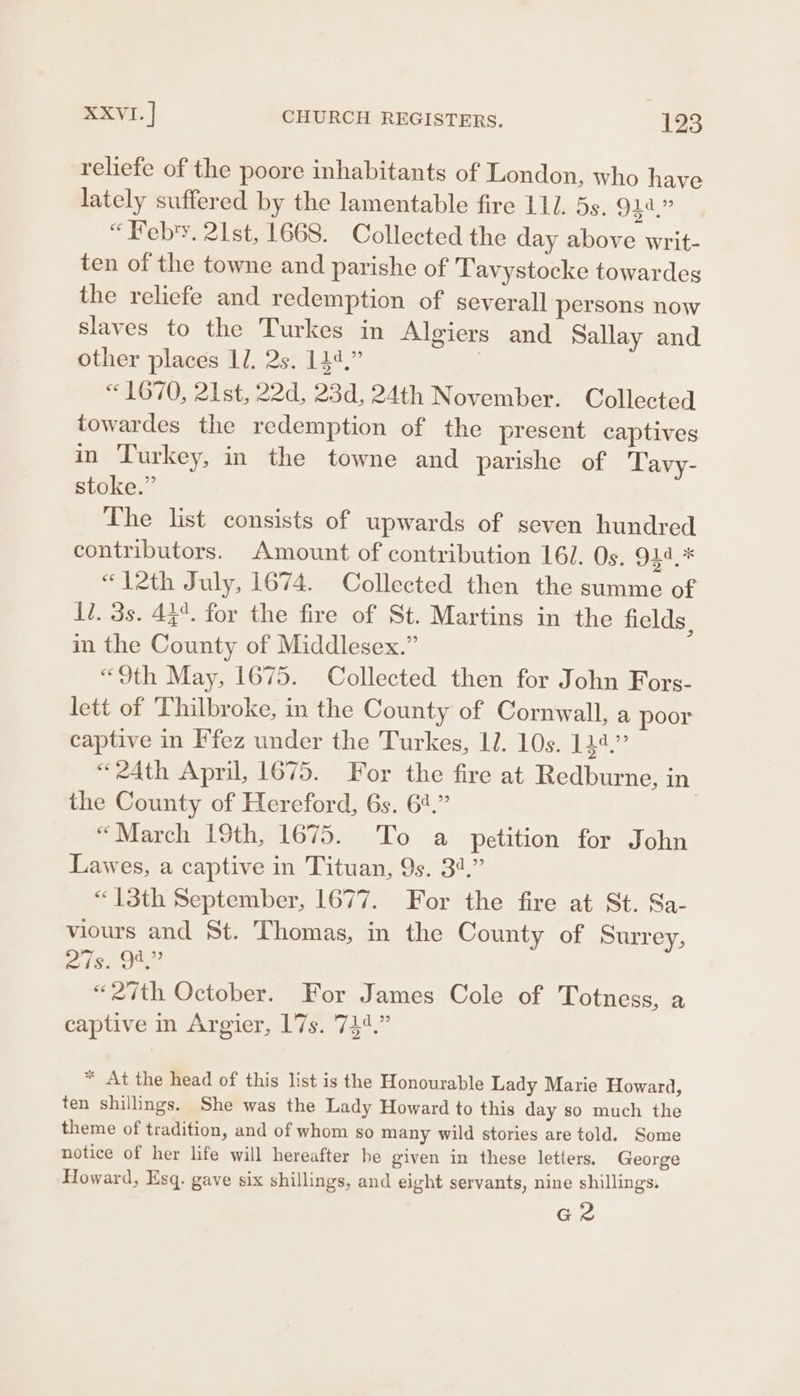 reliefe of the poore inhabitants of London, who have lately suffered by the lamentable fire 111. 5s. 944.” “Febry. 21st, 1668. Collected the day above writ- ten of the towne and parishe of Tavystocke towardes the reliefe and redemption of severall persons now slaves to the Turkes in Algiers and Sallay and other places 17. 2s. 144,” | «1670, 21st, 22d, 23d, 24th November. Collected towardes the redemption of the present captives in Turkey, in the towne and parishe of Tavy- stoke.” The list consists of upwards of seven hundred contributors. Amount of contribution 16/. Os. 244.* «12th July, 1674. Collected then the summe of Ii. 3s. 44°. for the fire of St. Martins in the fields, in the County of Middlesex.” «9th May, 1675. Collected then for John Fors- lett of Thilbroke, in the County of Cornwall, a poor captive in Ffez under the Turkes, IJ. 10s. 144.” «24th April, 1675. For the fire at Redburne, in the County of Hereford, 6s. 64.” “March 19th, 1675. To a petition for John Lawes, a captive in Tituan, 9s. 34.” “13th September, 1677. For the fire at St. Sa- viours and St. Thomas, in the County of Surrey, 27s. 94,” “27th October. For James Cole of Totness, a captive in Argier, 17s. 744.” * At the head of this list is the Honourable Lady Marie Howard, ten shillings. She was the Lady Howard to this day so much the theme of tradition, and of whom so many wild stories are told. Some notice of her life will hereafter he given in these letiers. George Howard, Esq. gave six shillings, and eight servants, nine shillings, Gz