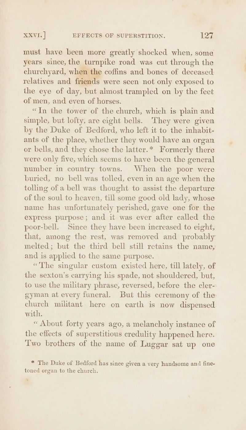 must have been more greatly shocked when, some years since, the turnpike road was cut through the churchyard, when the coffins and bones of deceased relatives and friends were seen not only exposed to the eye of day, but almost trampled on by the feet of men, and even of horses. “Jn the tower of the church, which is plain and simple, but lofty, are eight bells. They were given by the Duke of Bedford, who left it to the inhabit- ants of the place, whether they would have an organ or bells, and they chose the latter. * Formerly there were only five, which seems to have been the general number in country towns. When the poor were buried, no bell was tolled, even in an age when the tolling of a bell was thought to assist the departure of the soul to heaven, till some good old lady, whose name has unfortunately perished, gave one for the express purpose; and it was ever after called the poor-bell. Since they have been increased to eight, that, among the rest, was removed and probably melted; but the third bell still retains the name, and is applied to the same purpose. “The singular custom existed here, till lately, of the sexton’s carrying his spade, not shouldered, but, to use the military phrase, reversed, before the cler- gyman at every funeral. But this ceremony of the church militant here on earth is now dispensed. with. “« About forty years ago, a melancholy instance of the effects of superstitious credulity happened here. ‘Two brothers of the name of Luggar sat up one * The Duke of Bedford has since given a very handsome and fine- toned organ to the church.