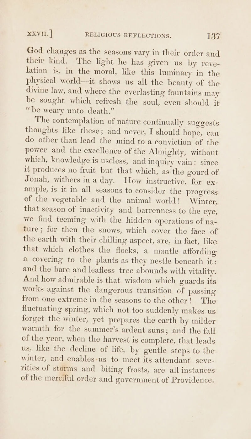 God changes as the seasons vary in their order and their kind. The light he has given us by reve- lation is, in the moral, like this luminary in the physical world—it shows us all the beauty of the divine law, and where the everlasting fountains may be sought which refresh the soul, even should it “be weary unto death.” The contemplation of nature continually suggests thoughts like these; and never, I should hope, can do other than lead the mind to a conviction of the power and the excellence of the Almighty, without which, knowledge is useless, and inquiry vain: since it produces no fruit but that which, as the gourd of Jonah, withers in a day. How instructive, for ex- ample, is it in all seasons to consider the progress of the vegetable and the animal world! Winter, that season of inactivity and barrenness to the eye, we find teeming with the hidden operations of na- ture; for then the snows, which cover the face of the earth with their chilling aspect, are, in fact, like that which clothes the flocks, a mantle affording a covering to the plants as they nestle beneath it: and the bare and leafless tree abounds with vitality. And how admirable is that wisdom which guards its works against the dangerous transition of passing from one extreme in the seasons to the other! The fluctuating spring, which not too suddenly makes us forget the winter, yet prepares the earth by milder warmth for the summer’s ardent suns ; and the fall of the year, when the harvest is complete, that leads us, lke the decline of life, by gentle steps to the winter, and enables-us to meet its attendant seve- rities of storms and biting frosts, are all instances of the merciful order and government of Providence.
