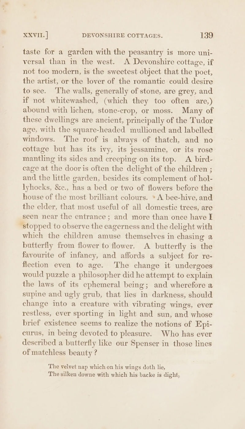 taste for a garden with the peasantry is more uni- versal than in the west. A Devonshire cottage, if not too modern, is the sweetest object that the poet, the artist, or the lover of the romantic could desire to see. ‘The walls, generally of stone, are grey, and if not whitewashed, (which they too often are,) abound with lichen, stone-crop, or moss. Many of these dwellings are ancient, principally of the Tudor age, with the square-headed mullioned and labelled windows. The roof is always of thatch, and no cottage but has its ivy, its jessamine, or its rose mantling its sides and creeping on its top. A bird- cage at the door is often the delight of the children ; and the little garden, besides its complement of hol- lyhocks, &amp;c., has a bed or two of flowers before the house of the most brilliant colours. * A bee-hive, and the elder, that most useful of all domestic trees, are seen near the entrance; and more than once have I “stopped to observe the eagerness and the delight with which the children amuse themselves in chasing a butterfly from flower to flower. A butterfly is the favourite of infancy, and affords a subject for re- flection even to age. The change it undergoes would puzzle a philosopher did he attempt to explain the laws of its ephemeral being; and wherefore a supine and ugly grub, that lies in darkness, should change into a creature with vibrating wings, ever restless, ever sporting in light and sun, and whose brief existence seems to realize the notions of Epi- curus, in being devoted to pleasure. Who has ever described a butterfly like our Spenser in those lines of matchless beauty ? The velvet nap which on his wings doth lie, The silken downe with which his backe is dight,