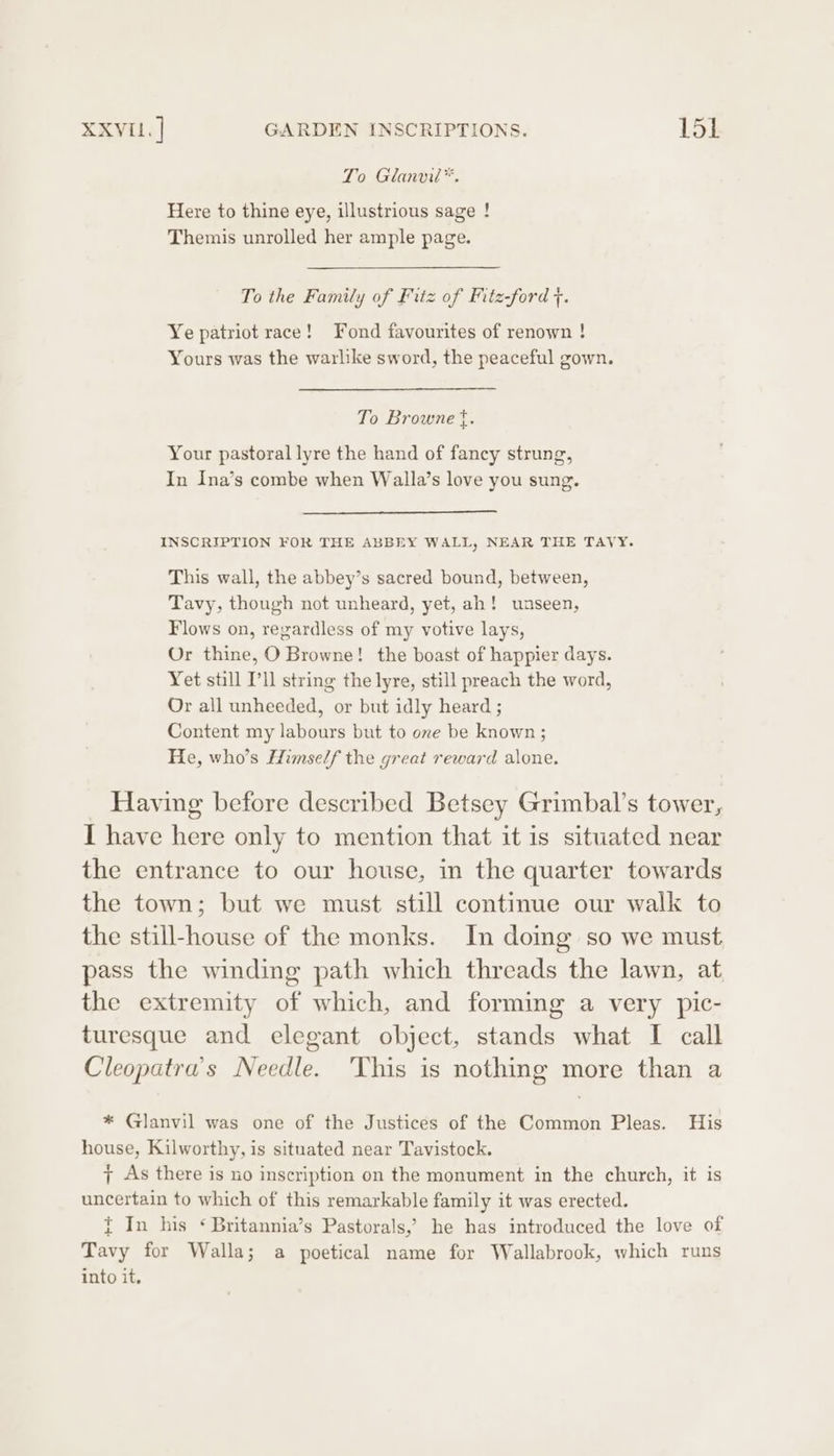 To Glanvi™. Here to thine eye, illustrious sage ! Themis unrolled her ample page. To the Family of Fitz of Fitz-ford . Ye patriot race! Fond favourites of renown ! Yours was the warlike sword, the peaceful gown. To Browne {. Your pastoral lyre the hand of fancy strung, In Ina’s combe when Walla’s love you sung. INSCRIPTION FOR THE ABBEY WALL, NEAR THE TAVY. This wall, the abbey’s sacred bound, between, Tavy, though not unheard, yet, ah! unseen, Flows on, regardless of my votive lays, Or thine, O Browne! the boast of happier days. Yet still I'll string the lyre, still preach the word, Or all unheeded, or but idly heard ; Content my labours but to oxe be known ; He, who’s Himself the great reward alone. Having before described Betsey Grimbal’s tower, I have here only to mention that it is situated near the entrance to our house, in the quarter towards the town; but we must still continue our walk to the still-house of the monks. In domg so we must pass the winding path which threads the lawn, at the extremity of which, and forming a very pic- turesque and elegant object, stands what I call Cleopatra's Needle. 'This is nothing more than a * Glanvil was one of the Justices of the Common Pleas. His house, Kilworthy, is situated near Tavistock. 7 As there is no inscription on the monument in the church, it is uncertain to which of this remarkable family it was erected. i In his ‘ Britannia’s Pastorals, he has introduced the love of Tavy for Walla; a poetical name for Wallabrook, which runs into it.