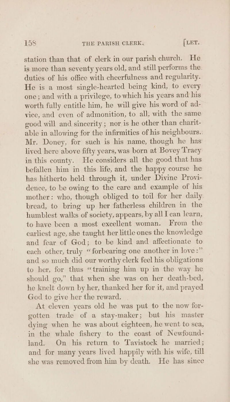 station than that of clerk in our parish church. He is more than seventy years old, and still performs the. duties of his office with cheerfulness and regularity. He is a most single-hearted being kind, to every one; and with a privilege, to which his years and his worth fully entitle him, he will give his word of ad- vice, and even of admonition, to all, with the same good will and sincerity; nor is he other than charit- able in allowing for the infirmities of his neighbours.. Mr. Doney, for such is his name, though he has lived here above fifty years, was born at Bovey Tracy in this county. He considers all the good that has befallen him in this life, and the happy course he has hitherto held through it, under Divine Provi- dence, to be owing to the care and example of his mother: who, though obliged to toil for her daily bread, to bring up her fatherless children in the humblest walks of society, appears, by all I can learn, to have been a most excellent woman. From the earliest age, she taught her little ones the knowledge and fear of God; to be kind and affectionate to each other, truly “forbearing one another in love:” and so much did our worthy clerk feel his obligations to her, for thus “trainmg him up in the way he should go,” that when she was on her death-bed, he knelt down by her, thanked her for it, and prayed God to give her the reward. At eleven years old he was put to the now for- gotten trade of a stay-maker; but his master dying when he was about eighteen, he went to sea, in the whale fishery to the coast of Newfound- land. On his return to Tavistock he married; and for many years lived happily with his wife, till she was removed from him by death. He has since