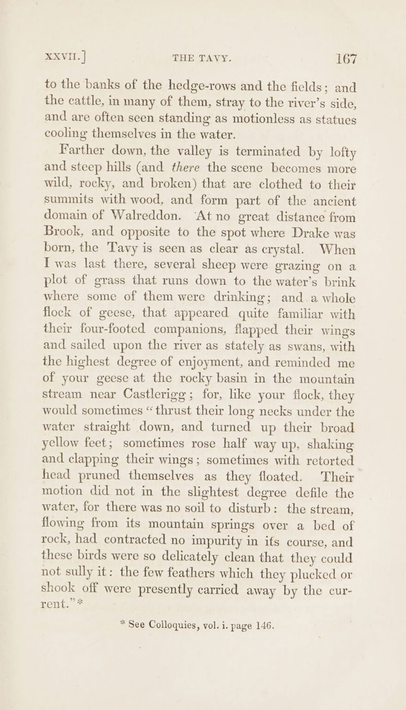 to the banks of the hedge-rows and the fields; and the cattle, in many of them, stray to the river’s side, and are often seen standing as motionless as statues cooling themselves in the water. Farther down, the valley is terminated by lofty and steep hills (and there the scene becomes more wild, rocky, and broken) that are clothed to their summits with wood, and form part of the ancient domain of Walreddon. “At no great distance from Brook, and opposite to the spot where Drake was born, the Tavy is seen as clear as crystal. When I was last there, several sheep were grazing on a plot of grass that runs down to the water’s brink where some of them were drinking; and. a whole flock of geese, that appeared quite familiar with their four-footed companions, flapped their wings and sailed upon the river as stately as swans, with the highest degree of enjoyment, and reminded me of your geese at the rocky basin in the mountain stream near Castlerigg; for, like your flock, they would sometimes “thrust their long necks under the water straight down, and turned up their broad yellow feet; sometimes rose half way up, shaking and clapping their wings; sometimes with retorted head pruned themselves as they floated. Their motion did not in the slightest degree defile the water, for there was no soil to disturb: the stream, flowing from its mountain springs over a bed of rock, had contracted no impurity in its course, and these birds were so delicately clean that they could not sully it: the few feathers which they plucked or shook off were presently carried away by the cur- rent.” * * See Colloquies, vol. i. page 146.