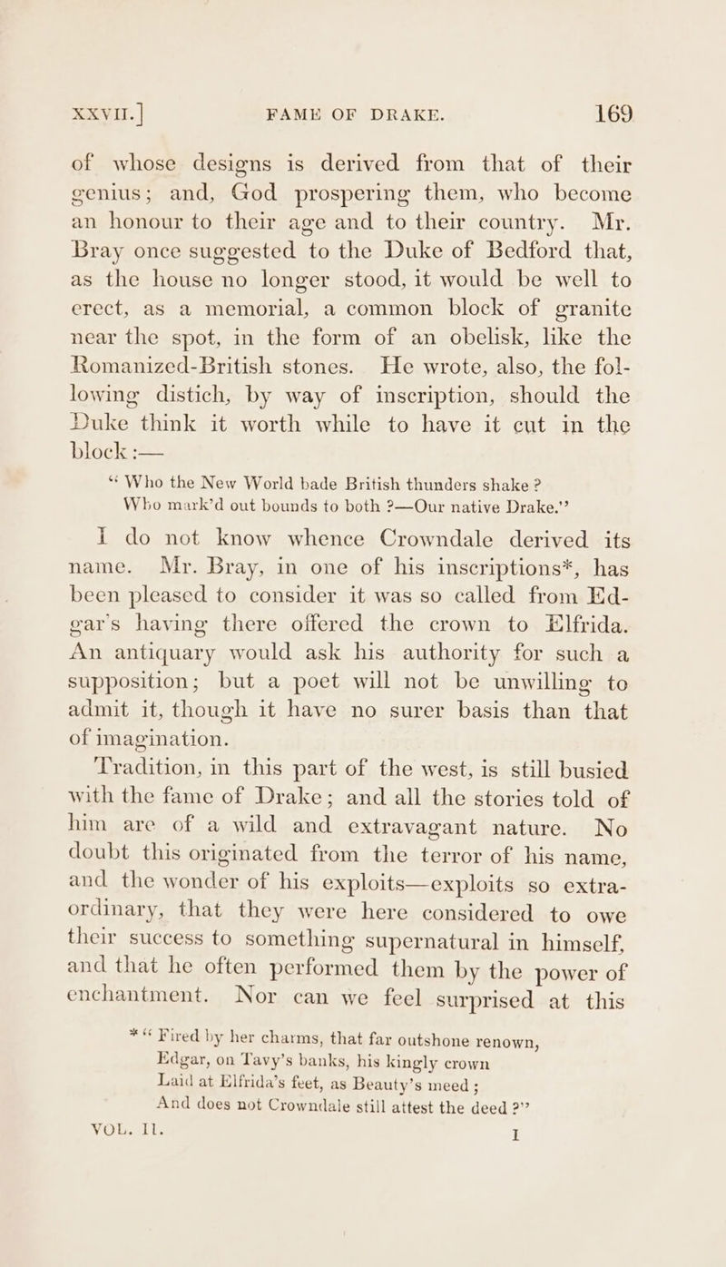 of whose designs is derived from that of their genius; and, God prospering them, who become an honour to their age and to their country. Mr. Bray once suggested to the Duke of Bedford that, as the house no longer stood, it would be well to erect, as a memorial, a common block of granite near the spot, in the form of an obelisk, like the Romanized-British stones. He wrote, also, the fol- lowing distich, by way of imscription, should the Duke think it worth while to have it cut in the block. — ‘* Who the New World bade British thunders shake ? Who mark’d out bounds to both 2—Our native Drake.’’ I do not know whence Crowndale derived its name. Mr. Bray, in one of his inscriptions*, has been pleased to consider it was so called from Ed- ears having there offered the crown to Elfrida. An antiquary would ask his authority for such a supposition; but a poet will not be unwilling to admit it, though it have no surer basis than that of imagination. Tradition, in this part of the west, is still busied with the fame of Drake; and all the stories told of him are of a wild and extravagant nature. No doubt this originated from the terror of his name, and the wonder of his exploits—exploits so extra- ordinary, that they were here considered to owe their success to something supernatural in himself, and that he often performed them by the power of enchantment. Nor can we feel surprised at this * * Fired by her charms, that far outshone renown, Edgar, on Tavy’s banks, his kingly crown Laid at Elfrida’s feet, as Beauty’s meed ; And does not Crowndale still attest the deed 2?” VO liom is I