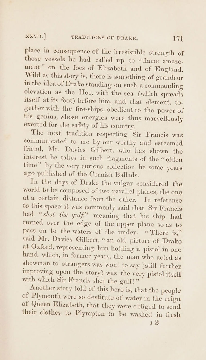 place in consequence of the irresistible strength of those vessels he had called up to “flame amaze- ment” on the foes of Elizabeth and of England. Wild as this story is, there is something of grandeur in the idea of Drake standing on such a commanding elevation as the Hoe, with the seca (which spreads itself at its foot) before him, and that element, to- gether with the fire-ships, obedient to the power of his genius, whose energies were thus marvellously exerted for the safety of his country. The next tradition respecting Sir Francis was communicated to me by our worthy and esteemed friend, Mr. Davies Gilbert, who has shown the interest he takes in such fragments of the “olden time” by the very curious collection he some years ago published of the Cornish Ballads. In the days of Drake the vulgar considered the world to be composed of two parallel planes, the one at a certain distance from the other. In reference to this space it was commonly said that Sir Francis had “shot the gulf,” meaning that his ship had turned over the edge of the upper plane so as to pass on to the waters of the under. “There 1S. said Mr. Davies Gilbert, “an old picture of Drake at Oxford, representing him holding a pistol in one hand, which, in former years, the man who acted as showman to strangers was wont to say (still further improving upon the story) was the very pistol itself with which Sir Francis shot the culf!” Another story told of this hero is, that the people of Plymouth were so destitute of water in the reign of Queen Elizabeth, that they were obliged to send their clothes to Plympton to be washed in fresh 1 ee