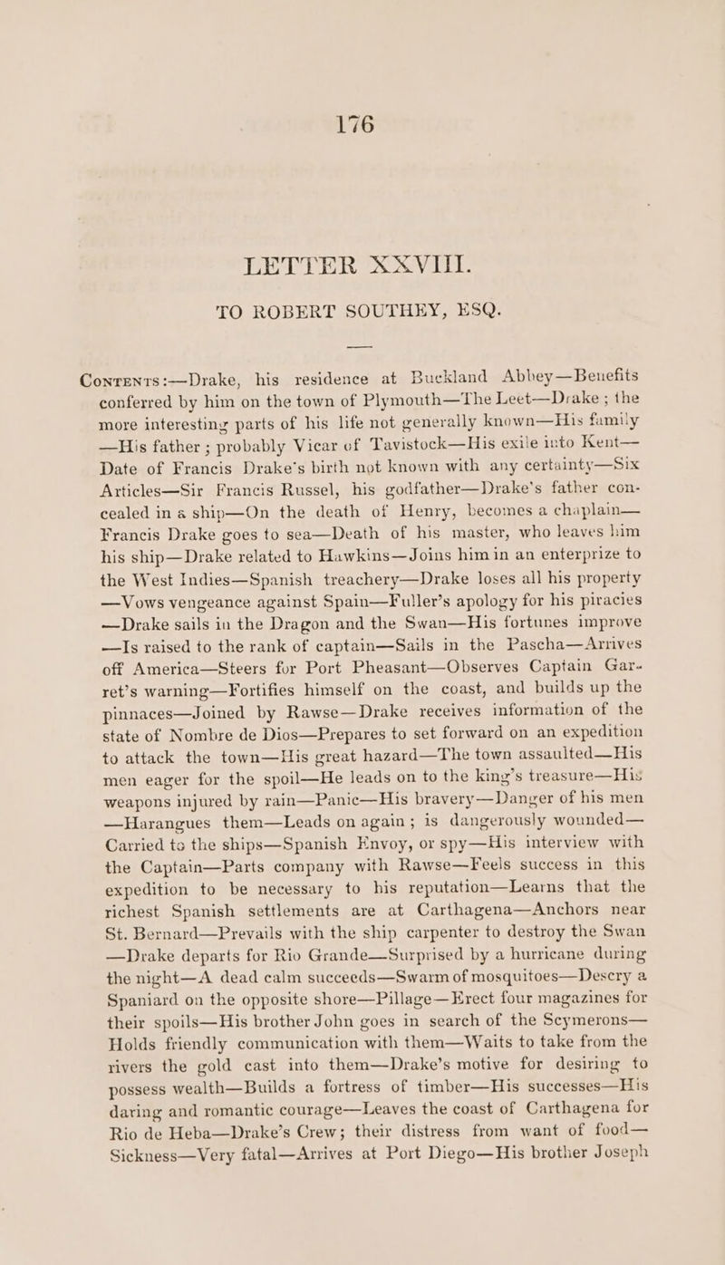 TO ROBERT SOUTHEY, ESQ. Conrenrs:—Drake, his residence at Buckland Abbey—Beuefits conferred by him on the town of Plymouth—The Leet—Drake ; the more interesting parts of his life not generally known—His fumiy —His father ; probably Vicar of Tavistock—His exile into Kent— Date of Francis Drake's birth not known with any certainty—Six Articles—Sir Francis Russel, his godfather—Drake’s father con- cealed in a ship—On the death of Henry, becomes a chaplain— Francis Drake goes to sea—Death of his master, who leaves him his ship—Drake related to Hawkins—Joins him in an enterprize to the West Indies—Spanish treachery—Drake loses all his property —Vows vengeance against Spain—Fuller’s apology for his piracies —Drake sails in the Dragon and the Swan—His fortunes improve —Is raised to the rank of captain—Sails in the Pascha—Arnives off America—Steers for Port Pheasant—Observes Captain Gar- ret’s warning—Fortifies himself on the coast, and builds up the pinnaces—Joined by Rawse—Drake receives information of the state of Nombre de Dios—Prepares to set forward on an expedition to attack the town—His great hazard—The town assaulted—His men eager for the spoil—He leads on to the king’s treasure—His weapons injured by rain—Panic—His bravery —Danger of his men —Harangues them—Leads on again; is dangerously wounded— Carried ts the ships—Spanish Envoy, or spy—His interview with the Captain—Parts company with Rawse—Feels success in this expedition to be necessary to his reputation—Learns that the richest Spanish settlements are at Carthagena—Anchors near St. Bernard—Prevails with the ship carpenter to destroy the Swan —Drake departs for Rio Grande—Surprised by a hurricane during the night—A dead calm succeeds—Swarm of mosquitoes—Descry a Spaniard on the opposite shore—Pillage— Erect four magazines for their spoils—His brother John goes in search of the Scymerons— Holds friendly communication with them—Waits to take from the rivers the gold cast into them—Drake’s motive for desiring to possess wealth—Builds a fortress of timber—His successes—H 1s daring and romantic courage—Leaves the coast of Carthagena for Rio de Heba—Drake’s Crew; their distress from want of food— Sickness—Very fatal—Arrives at Port Diego—His brother Joseph