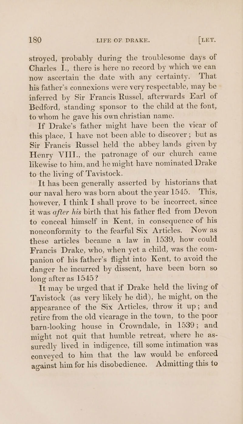 stroyed, probably during the troublesome days of Charles I., there is here no record by which we can now ascertain the date with any certainty. That his father’s connexions were very respectable, may be inferred by Sir Francis Russel, afterwards Earl of Bedford, standing sponsor to the child at the font, to whom he gave his own christian name. If Drake’s father might have been the vicar of this place, I have not been able to discover; but as Sir Francis Russel held the abbey lands given by Henry VIII., the patronage of our church came likewise to him, and he might have nominated Drake to the living of Tavistock. It has been generally asserted by historians that our naval hero was born about the year 1545. This, however, I think I shall prove to be incorrect, since it was after his birth that his father fled from Devon to conceal himself in Kent, in consequence of his nonconformity to the fearful Six Articles. Now as these articles became a law in 1539, how could Francis Drake, who, when yet a child, was the com- panion of his father’s flight into Kent, to avoid the danger he incurred by dissent, have been born so long after as 1545? It may be urged that if Drake held the living of Tavistock (as very likely he did), he might, on the appearance of the Six Articles, throw it up; and retire from the old vicarage in the town, to the poor barn-looking house in Crowndale, in 1539; and might not quit that humble retreat, where he as- suredly lived in indigence, till some intimation was conveyed to him that the law would be enforced against him for his disobedience. Admitting this to