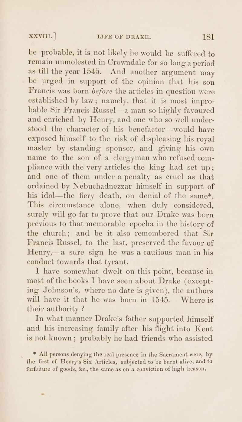 be probable, it is not likely he would be suffered to remain unmolested in Crowndale for so long a period as till the year 1545. And another argument may be urged in support of the opinion that his son Francis was born before the articles in question were established by law; namely, that it is most impro- bable Sir Francis Russel—a man so highly favoured and enriched by Henry, and one who so well under- stood the character of his benefactor—would have exposed himself to the risk of displeasing his royal master by standing sponsor, and giving his own name to the son of a clergyman who refused com- pliance with the very articles the king had set up; and one of them under a penalty as cruel as that ordained by Nebuchadnezzar himself in support of his idol—the fiery death, on denial of the same*. This circumstance alone, when duly considered, surely will go far to prove that our Drake was born previous to that memorable epocha in the history of the church; and be it also remembered that Sir Francis Russel, to the last, preserved the favour of Henry,—a sure sign he was a cautious man in his conduct towards that tyrant. I have somewhat dwelt on this point, because in most of the books I have seen about Drake (except- ing Johnson’s, where no date is given), the authors will have it that he was born in 1545. Where is their authority ? In what manner Drake’s father supported himself and his increasing family after his flight into Kent is not known; probably he had friends who assisted _ * All persons denying the real presence in the Sacrament were, by the first of Henry’s Six Articles, subjected to be burnt alive, and to forfeiture of goods, &amp;c., the same as on a conviction of high treason.