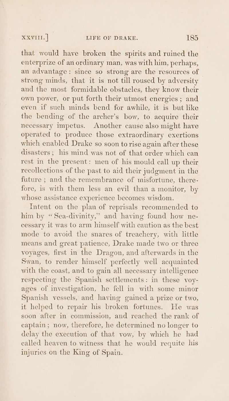 that would have broken the spirits and ruined the enterprize of an ordinary man, was with him, perhaps, an advantage: since so strong are the resources of strong minds, that it is not till roused by adversity and the most formidable obstacles, they know their own power, or put forth their utmost energies ; and even if such minds bend for awhile, it is but like the bending of the archer’s bow, to acquire their necessary impetus. Another cause also might have operated to produce those extraordinary exertions which enabled Drake so soon to rise again after these disasters; his mind was not of that order which can rest in the present: men of his mould call up their recollections of the past to aid their judgment in the future ; and the remembrance of misfortune, there- fore, is with them less an evil than a monitor, by whose assistance experience becomes wisdom. Intent on the plan of reprisals recommended to him by “Sea-divinity,” and having found how ne- cessary it was to arm himself with caution as the best mode to avoid the snares of treachery, with little means and great patience, Drake made two or three voyages, first in the Dragon, and afterwards in the swan, to render himself perfectly well acquainted with the coast, and to gain all necessary intelligence respecting the Spanish settlements: in these voy- ages of investigation, he fell in with some minor Spanish vessels, and having gained a prize or two, it helped to repair his broken fortunes. He was soon after in commission, and reached the rank of captain ; now, therefore, he determined no longer to delay the execution of that vow, by which he had called heaven to witness that he would requite his injuries on the King of Spain.