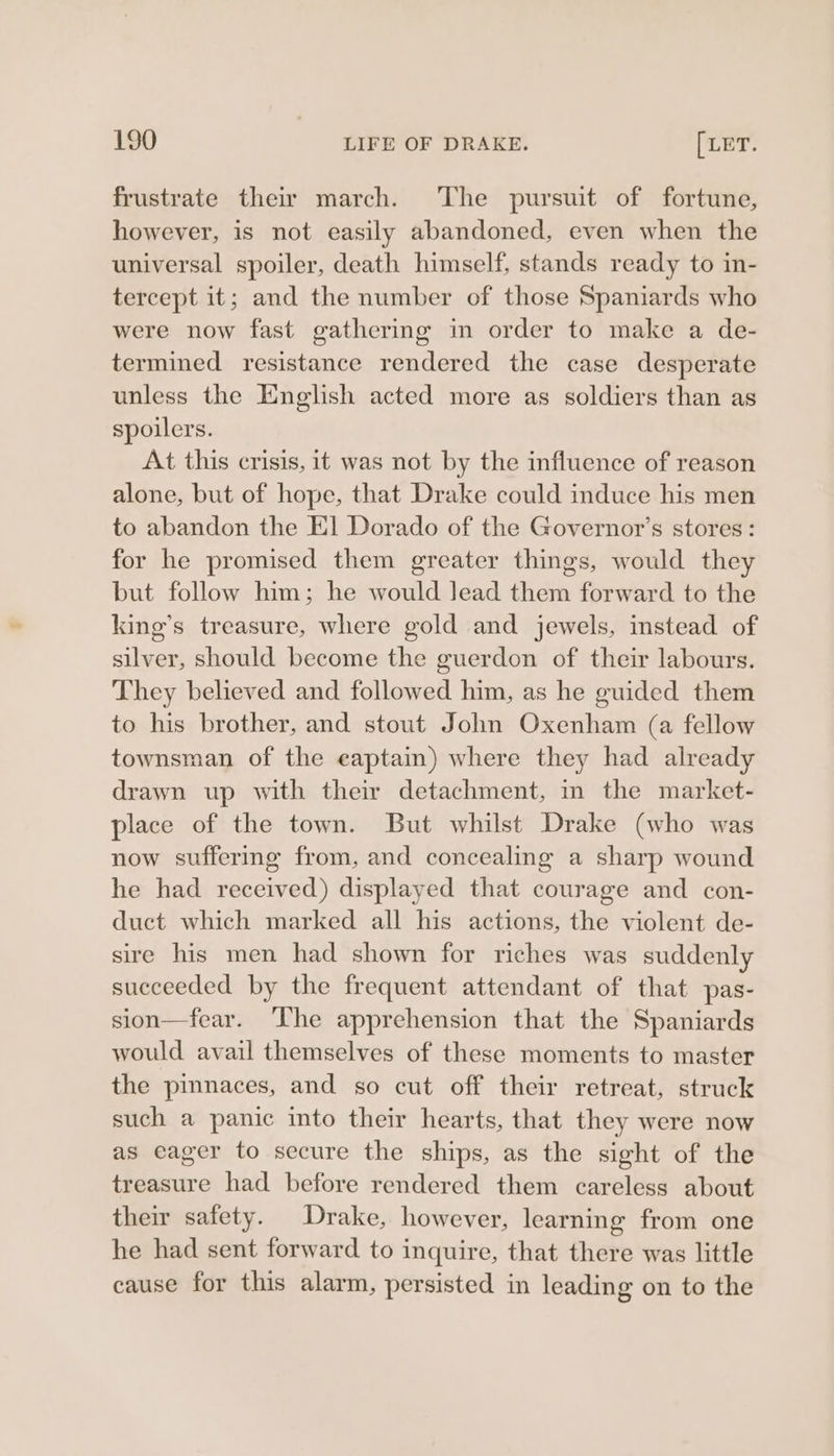 frustrate their march. ‘The pursuit of fortune, however, is not easily abandoned, even when the universal spoiler, death himself, stands ready to in- tercept it; and the number of those Spaniards who were now fast gathering in order to make a de- termined resistance rendered the case desperate unless the English acted more as soldiers than as spoilers. At this crisis, it was not by the influence of reason alone, but of hope, that Drake could induce his men to abandon the El Dorado of the Governor’s stores: for he promised them greater things, would they but follow him; he would Jead them forward to the king’s treasure, where gold and jewels, instead of silver, should become the guerdon of their labours. They believed and followed him, as he guided them to his brother, and stout John Oxenham (a fellow townsman of the eaptain) where they had already drawn up with their detachment, in the market- place of the town. But whilst Drake (who was now suffering from, and concealing a sharp wound he had received) displayed that courage and con- duct which marked all his actions, the violent de- sire his men had shown for riches was suddenly succeeded by the frequent attendant of that pas- sion—fear. The apprehension that the Spaniards would avail themselves of these moments to master the pinnaces, and so cut off their retreat, struck such a panic into their hearts, that they were now as eager to secure the ships, as the sight of the treasure had before rendered them careless about their safety. Drake, however, learning from one he had sent forward to inquire, that there was little cause for this alarm, persisted in leading on to the