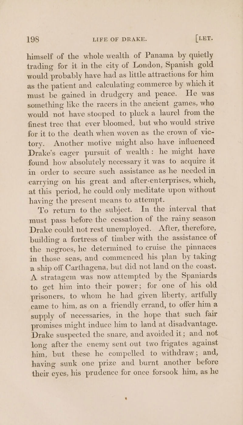 himself of the whole wealth of Panama by quietly trading for it in the city of London, Spanish gold would probably have had as little attractions for him as the patient and calculating commerce by which it must be gained in drudgery and peace. He was something like the racers m the ancient games, who would not have stooped to pluck a laurel from the finest tree that ever bloomed, but who would strive for it to the death when woven as the crown of vic- tory. Another motive might also have influenced Drake’s eager pursuit of wealth: he might have found how absolutely necessary it was to acquire it in order to secure such assistance as he needed in carrying on his great and after-enterprises, which, at this period, he could only meditate upon without having the present means to attempt. To return to the subject. In the interval that must pass before the cessation of the rainy season Drake could not rest unemployed. After, therefore, building a fortress of timber with the assistance of the negroes, he determined to cruise the pinnaces in those seas, and commenced his plan by taking a ship off Carthagena, but did not land on the coast. A stratagem was now attempted by the Spaniards to get him into their power; for one of his old prisoners, to whom he had given liberty, artfully came to him, as on a friendly errand, to offer him a supply of necessaries, in the hope that such fair promises might induce him to land at disadvantage. Drake suspected the snare, and avoided it; and not long after the enemy sent out two frigates against him, but these he compelled to withdraw; and, having sunk one prize and burnt another before their eyes, his prudence for once forsook him, as he