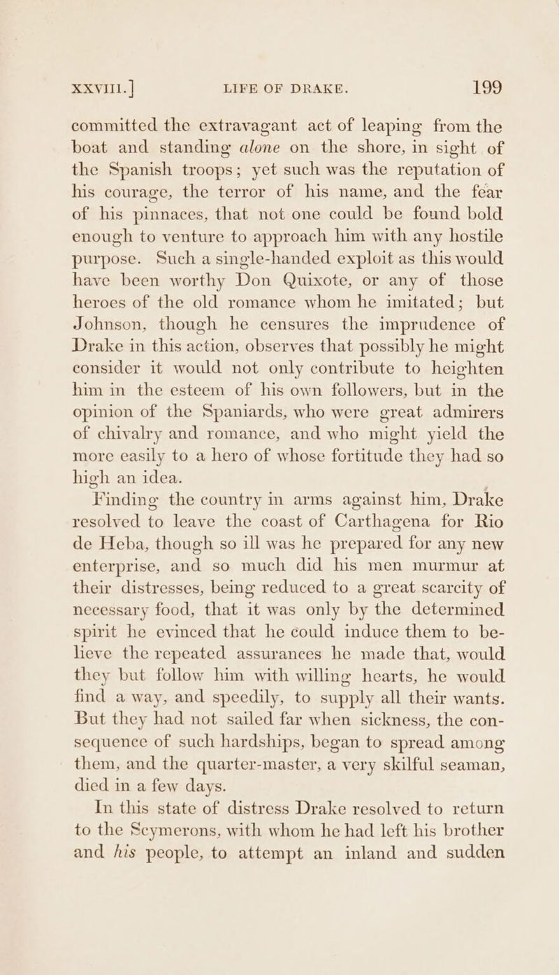 committed the extravagant act of leaping from the boat and standing alone on the shore, in sight of the Spanish troops; yet such was the reputation of his courage, the terror of his name, and the fear of his pinnaces, that not one could be found bold enough to venture to approach him with any hostile purpose. Such a single-handed exploit as this would have been worthy Don Quixote, or any of those heroes of the old romance whom he imitated; but Johnson, though he censures the imprudence of Drake in this action, observes that possibly he might consider it would not only contribute to heighten him in the esteem of his own followers, but in the opinion of the Spaniards, who were great admirers of chivalry and romance, and who might yield the more easily to a hero of whose fortitude they had so high an idea. | Finding the country m arms against him, Drake resolved to leave the coast of Carthagena for Rio de Heba, though so ill was he prepared for any new enterprise, and so much did his men murmur at their distresses, beg reduced to a great scarcity of necessary food, that it was only by the determined spirit he evinced that he could induce them to be- heve the repeated assurances he made that, would they but follow him with willing hearts, he would find away, and speedily, to supply all their wants. But they had not sailed far when sickness, the con- sequence of such hardships, began to spread among them, and the quarter-master, a very skilful seaman, died in a few days. In this state of distress Drake resolved to return to the Scymerons, with whom he had left his brother and his people, to attempt an inland and sudden