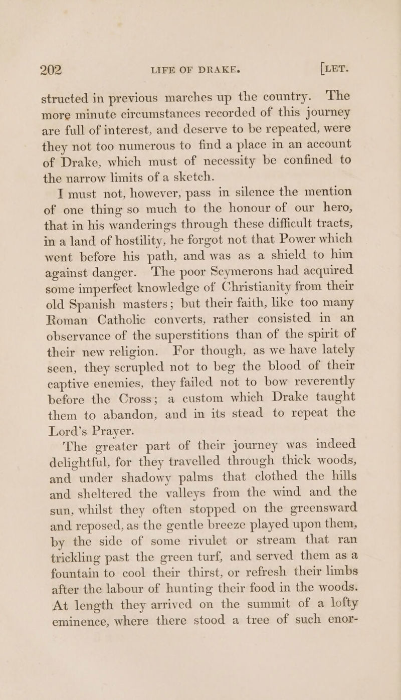 structed in previous marches up the country. ‘The more minute circumstances recorded of this journey are full of interest, and deserve to be repeated, were they not too numerous to find a place in an account of Drake, which must of necessity be confined to the narrow limits of a sketch. I must not, however, pass im silence the mention of one thing so much to the honour of our hero, that in his wanderings through these difficult tracts, in a land of hostility, he forgot not that Power which went before his path, and was as a shield to him against danger. ‘The poor Scymerons had acquired some imperfect knowledge of Christianity from their old Spanish masters; but their faith, ike too many Roman Catholic converts, rather consisted in an observance of the superstitions than of the spirit of their new religion. For though, as we have lately seen, they scrupled not to beg the blood of their captive enemies, they failed not to bow reverently before the Cross; a custom which Drake taught them to abandon, and in its stead to repeat the Lord’s Prayer. The greater part of their journey was indeed delightful, for they travelled through thick woods, and under shadowy palms that clothed the hills and sheltered the valleys from the wind and the sun, whilst they often stopped on the greensward and reposed, as the gentle breeze played upon them, by the side of some rivulet or stream that ran trickling past the green turf, and served them as a fountain to cool their thirst, or refresh their limbs after the labour of hunting their food in the woods. At length they arrived on the summit of a lofty eminence, where there stood a tree of such enor-