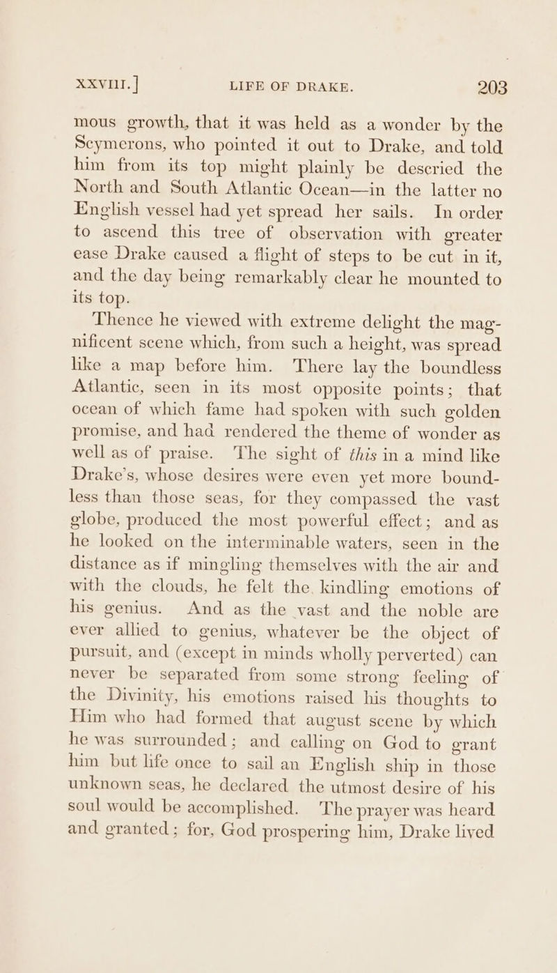 mous growth, that it was held as a wonder by the Scymerons, who pointed it out to Drake, and told him from its top might plainly be descried the North and South Atlantic Ocean—in the latter no English vessel had yet spread her sails. In order to ascend this tree of observation with greater ease Drake caused a fight of steps to be cut in it, and the day being remarkably clear he mounted to its top. Thence he viewed with extreme delight the mag- nificent scene which, from such a height, was spread like a map before him. There lay the boundless Atlantic, seen in its most opposite points; that ocean of which fame had spoken with such golden promise, and had rendered the theme of wonder as well as of praise. The sight of this in a mind like Drake’s, whose desires were even yet more bound- less than those seas, for they compassed the vast globe, produced the most powerful effect; and as he looked on the interminable waters, seen in the distance as if mingling themselves with the air and with the clouds, he felt the kindling emotions of his genius. And as the vast and the noble are ever allied to genius, whatever be the object of pursuit, and (except in minds wholly perverted) can never be separated from some strong feeling of the Divinity, his emotions raised his thoughts to Him who had formed that august scene by which he was surrounded; and calling on God to grant him but life once to sail an English ship in those unknown seas, he declared the utmost desire of his soul would be accomplished. The prayer was heard and granted; for, God prosperme him, Drake lived