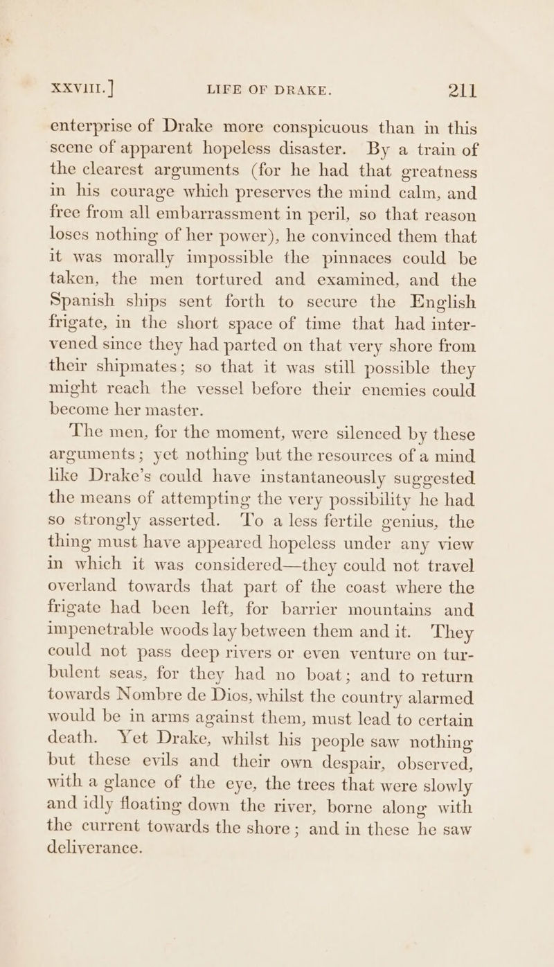 enterprise of Drake more conspicuous than in this scene of apparent hopeless disaster. By a train of the clearest arguments (for he had that greatness in his courage which preserves the mind calm, and free from all embarrassment in peril, so that reason loses nothing of her power), he convinced them that it was morally impossible the pinnaces could be taken, the men tortured and examined, and the Spanish ships sent forth to secure the English frigate, in the short space of time that had inter- vened since they had parted on that very shore from their shipmates; so that it was still possible they might reach the vessel before their enemies could become her master. The men, for the moment, were silenced by these arguments; yet nothing but the resources of a mind like Drake’s could have instantaneously suggested the means of attempting the very possibility he had so strongly asserted. To a less fertile genius, the thing must have appeared hopeless under any vlew in which it was considered—they could not travel overland towards that part of the coast where the frigate had been left, for barrier mountains and impenetrable woods lay between them and it. They could not pass deep rivers or even venture on tur- bulent seas, for they had no boat; and to return towards Nombre de Dios, whilst the country alarmed would be in arms against them, must lead to certain death. Yet Drake, whilst his people saw nothing but these evils and their own despair, observed, with a glance of the eye, the trees that were slowly and idly floating down the river, borne alone with the current towards the shore; and in these he saw deliverance.