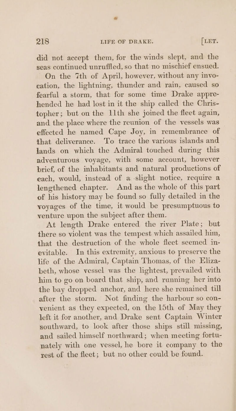 did not accept them, for the winds slept, and the seas continued unruffled, so that no mischief ensued. On the 7th of April, however, without any mvo- cation, the lightning, thunder and rain, caused so fearful a storm, that for some time Drake appre- hended he had lost in it the ship called the Chris- topher; but on the I1th she joined the fleet again, and the place where the reunion of the vessels was effected he named Cape Joy, in remembrance of that deliverance. 'To trace the various islands and lands on which the Admiral touched during this adventurous voyage, with some account, however brief, of the inhabitants and natural productions of each, would, instead of a slight notice, require a lengthened chapter. And as the whole of this part of his history may be found so fully detailed im the voyages of the time, it would be presumptuous to venture upon the subject after them. At length Drake entered the river Plate; but there so violent was the tempest which assailed him, that the destruction of the whole fleet seemed in- evitable. In this extremity, anxious to preserve the life of the Admiral, Captain Thomas, of the Eliza- beth, whose vessel was the lightest, prevailed with him to go on board that ship, and running her into the bay dropped anchor, and here she remained till after the storm. Not finding the harbour so con- venient as they expected, on the 15th of May they left it for another, and Drake sent Captain Winter southward, to look after those ships still missing, and sailed himself northward; when meeting fortu- nately with one vessel, he bore it company to the rest of the fleet; but no other could be found.