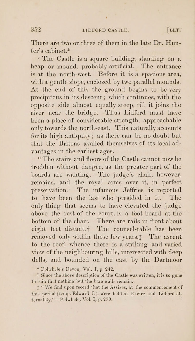 392 LIDFORD CASTLE. [wer There are two or three of them in the late Dr. Hun- ter’s cabinet.* “The Castle is a square building, standing on a heap or mound, probably artificial. ‘he entrance is at the north-west. Before it is a spacious area, with a gentle slope, enclosed by two parallel mounds. At the end of this the ground begins to be very precipitous in its descent; which continues, with the opposite side almost equally steep, till it joms the river near the bridge. ‘Thus Lidford must have been a place of considerable strength, approachable only towards the north-east. This naturally accounts for its high antiquity; as there can be no doubt but that the Britons availed themselves of its local ad- vantages in the earliest ages. *'The stairs and floors of the Castle cannot now be trodden without danger, as the greater part of the boards are wanting. ‘The judge’s chair, however, remains, and the royal arms over it, in perfect preservation. The infamous Jeffries is reported to have been the last who presided in it. The only thing that seems to have elevated the judge above the rest of the court, is a foot-board at the bottom of the chair. There are rails in front about eight feet distant.; The counsel-table has been removed only within these few years.t The ascent to the roof, whence there is a striking and varied view of the neighbouring hills, intersected with deep dells, and bounded on the east by the Dartmoor * Polwhele’s Devon, Vol. I, p, 242. 7 Since the above description of the Castle was written, it is so gone to ruin that nothing but the bare walls remain. } “We find upon record that the Assizes, at the commencement of this period (temp. Edward I.), were held at Exeter and Lidford al- ternately.”—Polwhele, Vol. I, p. 270.