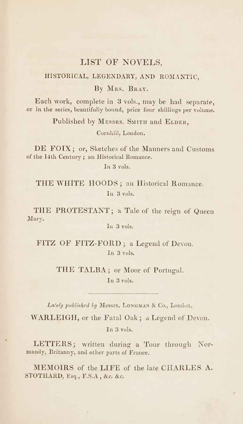 LIST OF NOVELS, HISTORICAL, LEGENDARY, AND ROMANTIC, By Mrs. Bray. Each work, complete in 3 vols., may be had separate, or in the series, beautifully bound, price four shillings per volume. Published by Messrs. Smiru and Exper, Cornhill, London. DE FOIX; or, Sketches of the Manners and Customs of the 14th Century ; an Historical Romance. In 3 vols. THE WHITE HOODS; an Historical Romance. In 3 vols. THE PROTESTANT; a Tale of the reign of Queen Mary. In 3 vols. FITZ OF FITZ-FORD ; a Legend of Devon. In 3 vols. THE TALBA; or Moor of Portugal. In 3 vols: Lately published by Messrs. LonGman &amp; Co., London, WARLEIGH, or the Fatal Oak; a Legend of Devon. In 3 vols. LETTERS; written during a Tour through Nor- mandy, Britanny, and other parts of France. MEMOIRS of the LIFE of the late CHARLES A. STOTHARD, ¥sq., F.S.A, &amp;e. Ke.