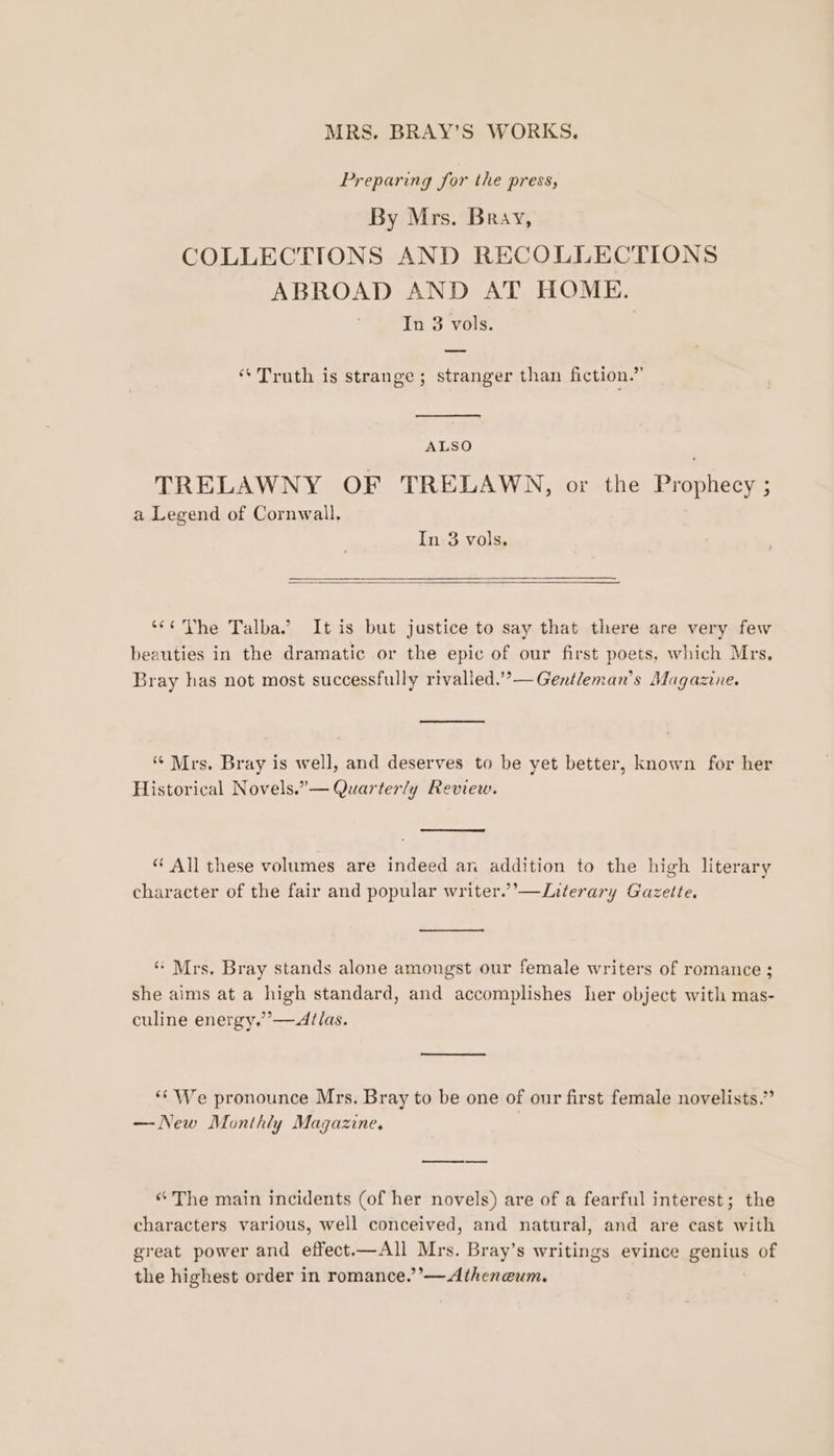 Preparing for the press, By Mrs. Bray, COLLECTIONS AND RECOLLECTIONS ABROAD AND AT HOME. In 3 vols. “Truth is strange; stranger than fiction.’ (&gt; ie : ALSO TRELAWNY OF TRELAWN, or the Prophecy ; a Legend of Cornwall. In 3 vols, ‘*« Vhe Talba.’ It is but justice to say that there are very few beauties in the dramatic or the epic of our first poets, which Mrs, Bray has not most successfully rivalled.’’—Gentleman’s Magazine. ‘Mrs. Bray is well, and deserves to be yet better, known for her Historical Novels.”— Quarterly Review. “ All these volumes are indeed an addition to the high literary character of the fair and popular writer.’—Literary Gazette. “ Mrs, Bray stands alone amongst our female writers of romance ; she aims at a high standard, and accomplishes her object with mas- culine energy.’’—Atlas. *‘ We pronounce Mrs. Bray to be one of our first female novelists.’ — New Monthly Magazine. | “ The main incidents (of her novels) are of a fearful interest; the characters various, well conceived, and natural, and are cast with great power and effect.—All Mrs. Bray’s writings evince genius of the highest order in romance.’’—Atheneum.