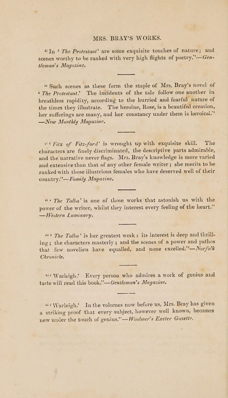 &amp; In ‘ The Protestant’ are some exquisite touches of nature; and scenes worthy to be ranked with very high flights of poetry.’—Gen- tleman’'s Magazine. «“ Such scenes as these form the staple of Mrs. Bray's novel of ‘ The Protestant? The incidents of the tale follow one another in breathless rapidity, according to the hurried and fearful nature of the times they illustrate. The heroine, Rose, is a beautiful creation, her sufferings are many, and her constancy under them is heroical.” —New Monthly Magazine. “¢Filz of Fitz-ford’ is wrought up with exquisite skill. The characters are finely discriminated, the descriptive parts admirable, and the narrative never flags. Mrs. Bray’s knowledge is more varied and extensive than that of any other female writer; she merits to be ranked with those illustrious females who have deserved well of their country.’— Family Magazine. “&lt;The Talba’ is one of those works that astonish us with the power of the writer, whilst they interest every feeling of the heart.” — Western Luminary. «“ The Talba’ is her greatest work: its interest is deep and thrill- ing; the characters masterly ; and the scenes of a power and pathos that few novelists have equalled, and none excelled.””—Nor/olk Chronicle. —_—__—— “¢ Warleigh. Every person who admires a work of genius and taste will read this book.”—Gentleman’s Magazine. _ — “¢Warleigh.” Inthe volumes now before us, ! Mrs. Bray has given a striking proof that every subject, however w ell known, becomes new under the touch of genius.’’—Woolmer’s Exeter Gazette.