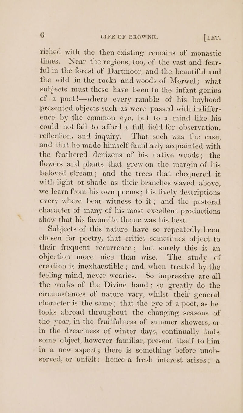 riched with the then existing remains of monastic times. Near the regions, too, of the vast and fear- ful in the forest of Dartmoor, and the beautiful and the wild in the rocks and woods of Morwel; what subjects must these have been to the infant eenius of a poct!—where every ramble of his boyhood presented objects such as were passed with indiffer- ence by the common eye, but to a mind like his could not fail to afford a full field for observation, reflection, and inquiry. That such was the case, and that he made himself familiarly acquainted with the feathered denizens of his native woods; the flowers and plants that grew on the margin of his beloved stream; and the trees that chequered it with light or shade as their branches waved above, we learn from his own poems; his lively descriptions every where bear witness to it; and the pastoral character of many of his most excellent productions show that his favourite theme was his best. Subjects of this nature have so repeatedly been chosen for poetry, that critics sometimes object to their frequent recurrence; but surely this is an objection more nice than wise. 'The study of creation is mexhaustible ; and, when treated by the feeling mind, never wearies. So impressive are all the works of the Divine hand; so ereatly do the circumstances of nature vary, whilst their eeneral character is the same; that the eye of a poct, as he looks abroad throughout the changing seasons of the year, in the fruitfulness of summer showers, or in the dreariness of winter days, continually finds some object, however familiar, present itself to him in a new aspect; there is something before unob- served, or unfelt: hence a fresh interest arises; a