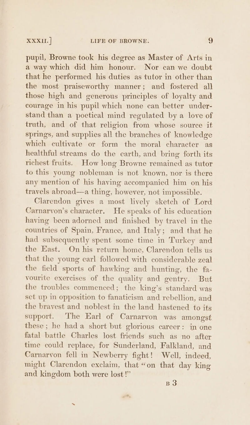 pupil, Browne took his degree as Master of Arts in a way which did him honour. Nor can we doubt that he performed his duties as tutor in other than the most praiseworthy manner; and fostered all those high and generous principles of loyalty and courage in his pupil which none can better under- stand than a poetical mind regulated by a love of truth, and of that religion from whose source it springs, and supplies all the branches of knowledge which cultivate or form the moral character as healthful streams do the earth, and bring forth its richest fruits. How long Browne remained as tutor to this young nobleman is not known, nor is there any mention of his having accompanied him on his travels abroad—a thing, however, not impossible. Clarendon gives a most lively sketch of Lord Carnarvon’s character. He speaks of his education having been adorned and finished by travel in the countries of Spain, France, and Italy; and that he had subsequently spent some time in Turkey and the East. On his return home, Clarendon tells us that the young earl followed with considerable zeal the field sports of hawking and hunting, the fa- vourite exercises of the quality and gentry. But the troubles commenced; the king’s standard was set up in opposition to fanaticism and rebellion, and the bravest and noblest in the land hastened to its support. The Earl of Carnarvon was amongst these ; he hada short but glorious career: in one fatal battle Charles lost friends such as no after time could replace, for Sunderland, Falkland, and Carnarvon fell in Newberry fight! Well, indeed, might Clarendon exclaim, that “on that day kine and kingdom both were lost!” B3