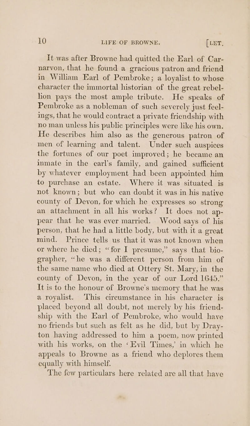 It was after Browne had quitted the Earl of Car- narvon, that he found a gracious patron and friend in William Earl of Pembroke; a loyalist to whose character the immortal historian of the great rebel- lion pays the most ample tribute. He speaks of Pembroke as a nobleman of such severely just feel- ings, that he would contract a private friendship with no man unless his public principles were like his own. He describes him also as the generous patron of men of learning and talent. Under such auspices the fortunes of our poet improved; he became an inmate in the earl’s family, and gained sufficient by whatever employment had been appointed him to purchase an estate. Where it was situated is not known; but who can doubt it was in his native county of Devon, for which he expresses so strong an attachment in all his works? It does not ap- pear that he was ever married. Wood says of his person, that he had a little body, but with it a ereat mind. Prince tells us that it was not known when or where he died; “for I presume,” says that bio- grapher, “he was a different person from him of the same name who died at Ottery St. Mary, in the county of Devon, in the year of our Lord 1645.” It is to the honour of Browne’s memory that he was a royalist. ‘his circumstance in his character is placed beyond all doubt, not merely by his friend- ship with the Earl of Pembroke, who would have no friends but such as felt as he did, but by Dray- ton having addressed to him a poem, now printed with his works, on the ‘Evil Times, in which he appeals to Browne as a friend who deplores them equally with himself. The few particulars here related are all that have