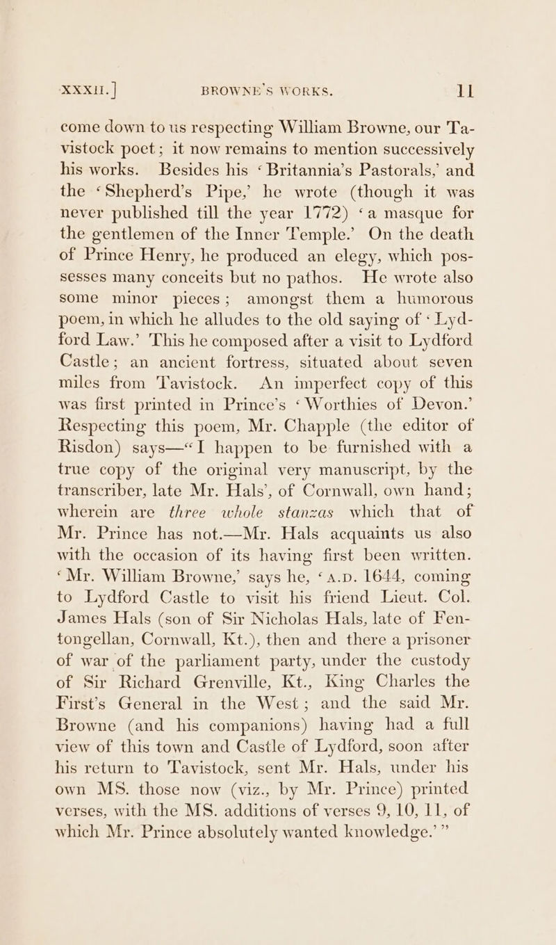 XXXII. | BROWNE'S WORKS. PE come down to us respecting William Browne, our Ta- vistock poet; it now remains to mention successively his works. Besides his ‘ Britannia’s Pastorals,’ and the ‘Shepherd’s Pipe,’ he wrote (though it was never published till the year 1772) ‘a masque for the gentlemen of the Inner Temple.’ On the death of Prince Henry, he produced an elegy, which pos- sesses many conceits but no pathos. He wrote also some minor pieces; amongst them a humorous poem, in which he alludes to the old saying of « Lyd- ford Law.’ This he composed after a visit to Lydford Castle; an ancient fortress, situated about seven miles from Tavistock. An imperfect copy of this was first printed in Prince’s ‘ Worthies of Devon.’ Respecting this poem, Mr. Chapple (the editor of Risdon) says—“&lt;I happen to be furnished with a true copy of the original very manuscript, by the transcriber, late Mr. Hals’, of Cornwall, own hand; wherein are three whole stanzas which that of Mr. Prince has not.—Mr. Hals acquaints us also with the occasion of its having first been written. ‘Mr. William Browne,’ says he, ‘a.p. 1644, coming to Lydford Castle to visit his friend Lieut. Col. James Hals (son of Sir Nicholas Hals, late of Fen- tongellan, Cornwall, Kt.), then and there a prisoner of war of the parliament party, under the custody of Sir Richard Grenville, Kt., King Charles the First's General in the West; and the said Mr. Browne (and his companions) having had a full view of this town and Castle of Lydford, soon after his return to Tavistock, sent Mr. Hals, under his own MS. those now (viz., by Mr. Prince) printed verses, with the MS. additions of verses 9, LO, L1, of which Mr. Prince absolutely wanted knowledge.’ ”