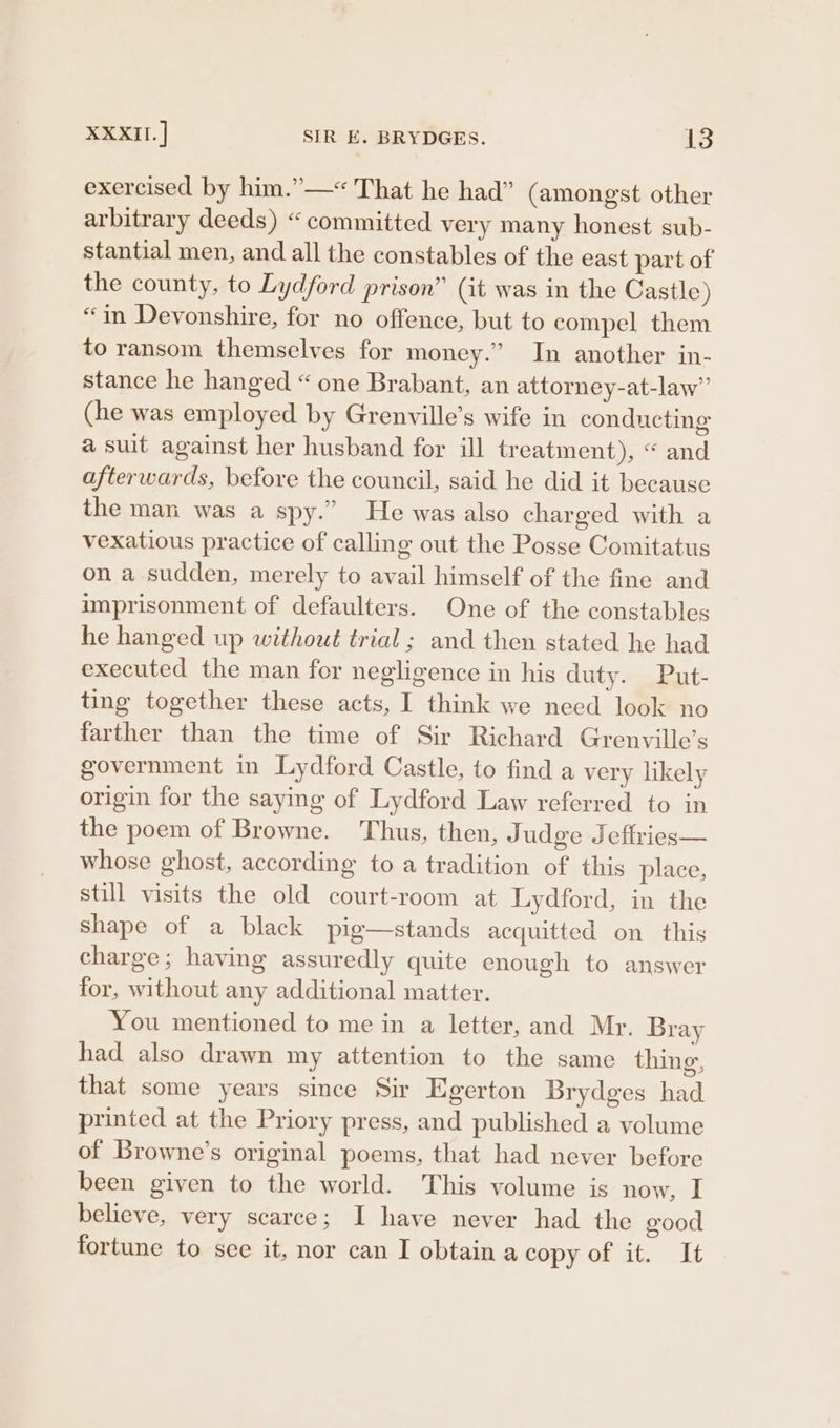 exercised by him.”—« That he had” (amongst other arbitrary deeds) «committed very many honest sub- stantial men, and all the constables of the east part of the county, to Lydford prison” (it was in the Castle) “in Devonshire, for no offence, but to compel them to ransom themselves for money.” In another in- stance he hanged “ one Brabant, an attorney-at-law” (he was employed by Grenville’s wife in conducting a suit against her husband for ill treatment), “ and afterwards, before the council, said he did it because the man was a spy.” He was also charged with a vexatious practice of calling out the Posse Comitatus on a sudden, merely to avail himself of the fine and imprisonment of defaulters. One of the constables he hanged up without trial; and then stated he had executed the man for negligence in his duty. .Put- ting together these acts, I think we need look no farther than the time of Sir Richard Grenville’s government in Lydford Castle, to find a very likely origin for the saying of Lydford Law referred to in the poem of Browne. Thus, then, J udge Jeffries— whose ghost, according to a tradition of this place, still visits the old court-room at Lydford, in the shape of a black pig—stands acquitted on this charge; having assuredly quite enough to answer for, without any additional matter. You mentioned to me in a letter, and Mr. Bray had also drawn my attention to the same thing, that some years since Sir Egerton Brydges had printed at the Priory press, and published a volume of Browne’s original poems, that had never before been given to the world. This volume is now, I believe, very scarce; I have never had the eood fortune to sce it, nor can I obtain a copy of it. It