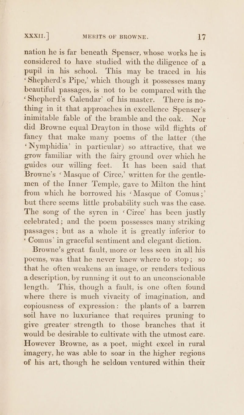 nation he is far beneath Spenser, whose works he is considered to have studied with the diligence of a pupil in his school. This may be traced in his ‘Shepherd’s Pipe,’ which though it possesses many beautiful passages, is not to be compared with the ‘Shepherd’s Calendar’ of his master. 'There is no- thing in it that approaches in excellence Spenser’s inimitable fable of the bramble and the oak. Nor did Browne equal Drayton in those wild flights of fancy that make many poems of the latter (the ‘Nymphidia’ in particular) so attractive, that we grow familiar with the fairy ground over which he guides our willing feet. It has been said that Browne’s ‘ Masque of Circe,’ written for the gentle- men of the Inner Temple, gave to Milton the hint from which he borrowed his ‘Masque of Comus;’ but there seems little probability such was the case. The song of the syren in ‘Circe’ has been justly celebrated; and the poem possesses many striking passages; but as a whole it is greatly inferior to ‘Comus’ in graceful sentiment and elegant diction. Browne’s great fault, more or less seen in all his poems, was that he never knew where to stop; so that he often weakens an image, or renders tedious a description, by running it out to an unconscionable length. This, though a fault, is one often found where there is much vivacity of imagination, and copiousness of expression: the plants of a barren soil have no luxuriance that requires pruning to give greater strength to those branches that it would be desirable to cultivate with the utmost care. However Browne, as a poet, might excel in rural imagery, he was able to soar in the higher regions of his art, thongh he seldom ventured within their