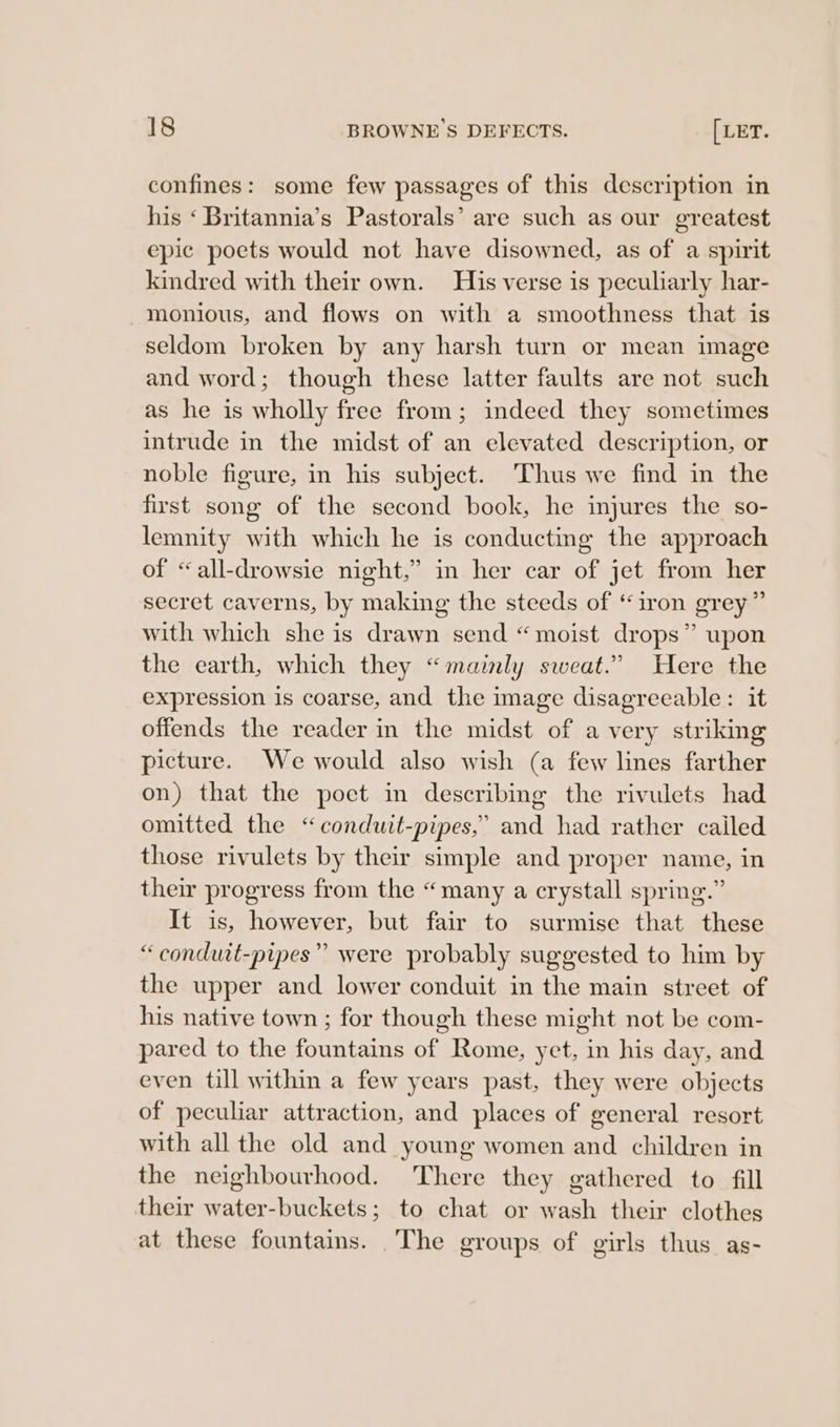 confines: some few passages of this description in his ‘ Britannia’s Pastorals’ are such as our greatest epic poets would not have disowned, as of a spirit kindred with their own. His verse is peculiarly har- monious, and flows on with a smoothness that is seldom broken by any harsh turn or mean image and word; though these latter faults are not such as he is wholly free from; indeed they sometimes intrude in the midst of an elevated description, or noble figure, in his subject. Thus we find in the first song of the second book, he injures the so- lemnity with which he is conducting the approach of “all-drowsie night,” in her car of jet from her secret caverns, by making the steeds of “iron grey” with which she is drawn send “moist drops” upon the earth, which they “mainly sweat.” Here the expression is coarse, and the image disagreeable: it offends the reader in the midst of a very striking picture. We would also wish (a few lines farther on) that the poet in describing the rivulets had omitted the “conduit-pipes,’ and had rather cailed those rivulets by their simple and proper name, in their progress from the “many a crystall spring.” It is, however, but fair to surmise that these “ conduit-pipes” were probably suggested to him by the upper and lower conduit in the main street of his native town ; for though these might not be com- pared to the fountains of Rome, yet, in his day, and even till within a few years past, they were objects of peculiar attraction, and places of eeneral resort with all the old and young women and children in the neighbourhood. There they gathered to fill their water-buckets; to chat or wash their clothes at these fountains. _The groups of girls thus as-