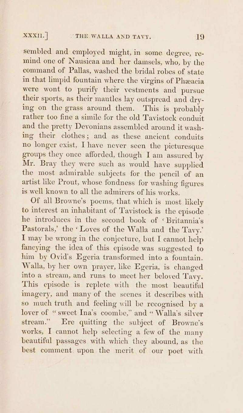 sembled and employed might, in some degree, re- mind one of Nausicaa and her damsels, who, by the command of Pallas, washed the bridal robes of state in that limpid fountain where the virgins of Pheeacia were wont to purify their vestments and pursue their sports, as their mantles lay outspread and dry- ing on the grass around them. This is probably rather too fine a simile for the old Tavistock conduit and the pretty Devonians assembled around it wash- ing their clothes; and as these ancient conduits no longer exist, I have never seen the picturesque groups they once afforded, though I am assured by Mr. Bray they were such as would have supplied the most admirable subjects for the pencil of an artist like Prout, whose fondness for washing figures is well known to all the admirers of his works. Of all Browne’s poems, that which is most likely to interest an inhabitant of Tavistock is the episode he introduces in the second book of ‘ Britannia’s Pastorals,’ the ‘Loves of the Walla and the Tavy.’ TI may be wrong in the conjecture, but I cannot help fancying the idea of this episode was suggested to him by Ovid’s Egeria transformed into a fountain. Walla, by her own prayer, like Egeria, is changed into a stream, and runs to meet her beloved Tavy. This episode is replete with the most beautiful imagery, and many of the scenes it describes with so much truth and feeling will be recognised by a lover of “sweet Ina’s coombe,” and “ Walla’s silver stream.” Ere quitting the subject of Browne’s works, I cannot help selecting a few of the many beautiful passages with which they abound, as the best comment upon the merit of our poet with