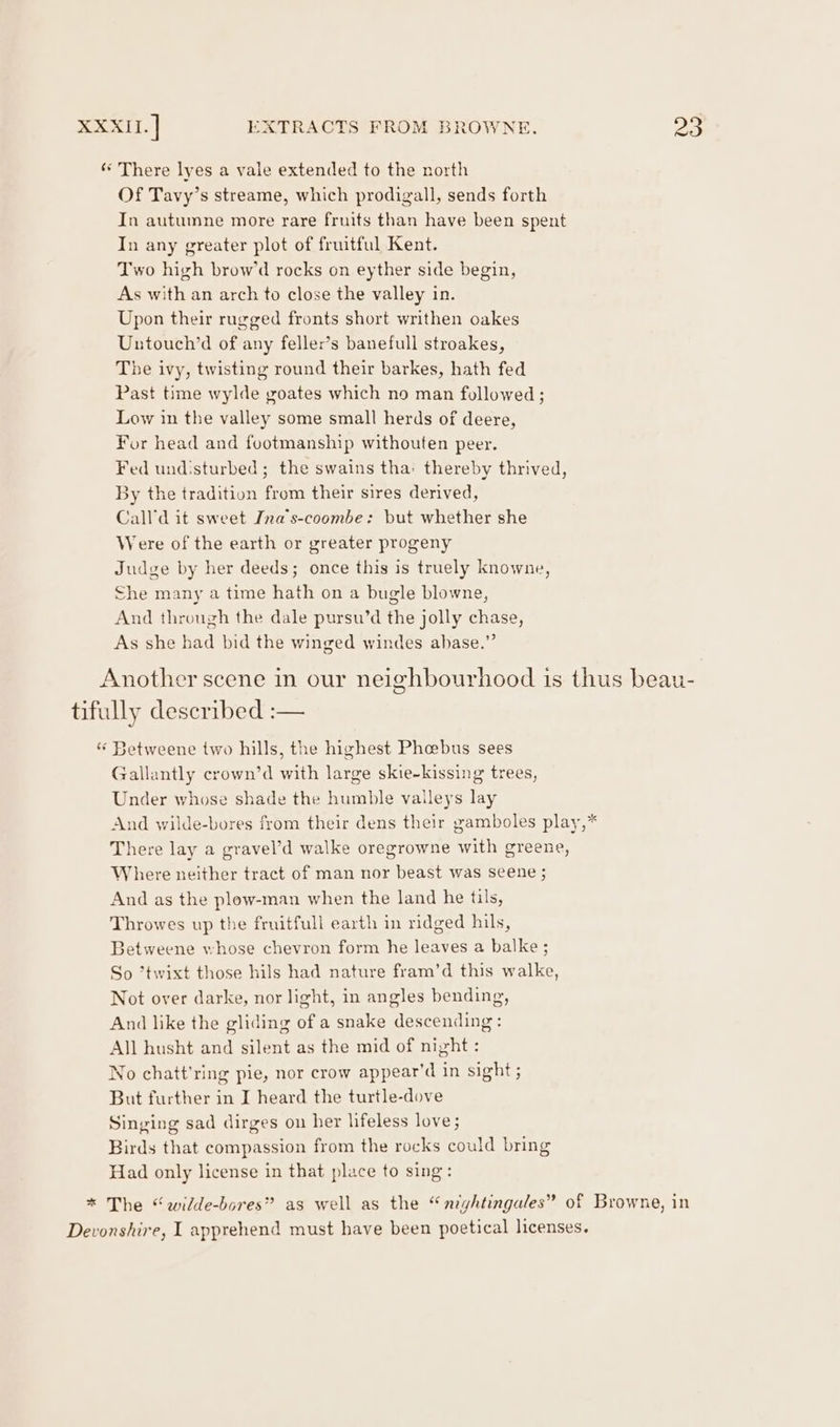 ‘‘ There lyes a vale extended to the north Of Tavy’s streame, which prodigall, sends forth In autumne more rare fruits than have been spent In any greater plot of fruitful Kent. Two high brow’d rocks on eyther side begin, As with an arch to close the valley in. Upon their rugged fronts short writhen oakes Untouch’d of any feller’s banefull stroakes, The ivy, twisting round their barkes, hath fed Past time wylde goates which no man followed ; Low in the valley some small herds of deere, For head and footmanship withouten peer. Fed undisturbed; the swains tha: thereby thrived, By the tradition from their sires derived, Call'd it sweet Ina‘s-coombe: but whether she Were of the earth or greater progeny Judge by her deeds; once this is truely knowne, She many a time hath on a bugle blowne, And through the dale pursu’d the jolly chase, As she had bid the winged windes ahase.” Another scene in our neighbourhood is thus beau- tifully described :— “ Betweene two hills, the highest Phebus sees Gallantly crown’d with large skie-kissing trees, Under whose shade the humble valleys lay And wilde-bores from their dens their gamboles play,* There lay a gravel’d walke oregrowne with greene, Where neither tract of man nor beast was seene ; And as the plow-man when the land he tils, Throwes up the fruitfull earth in ridged hils, Betweene whose chevron form he leaves a balke ; So ’twixt those hils had nature fram’d this walke, Not over darke, nor light, in angles bending, And like the gliding of a snake descending: All husht and silent as the mid of night : No chatt'ring pie, nor crow appear’d in sight ; But further in I heard the turtle-dove Singing sad dirges on her lifeless love; Birds that compassion from the rocks could bring Had only license in that place to sing: * The “wilde-bores” as well as the “nightingales” of Browne, in Devonshire, I apprehend must have been poetical licenses.