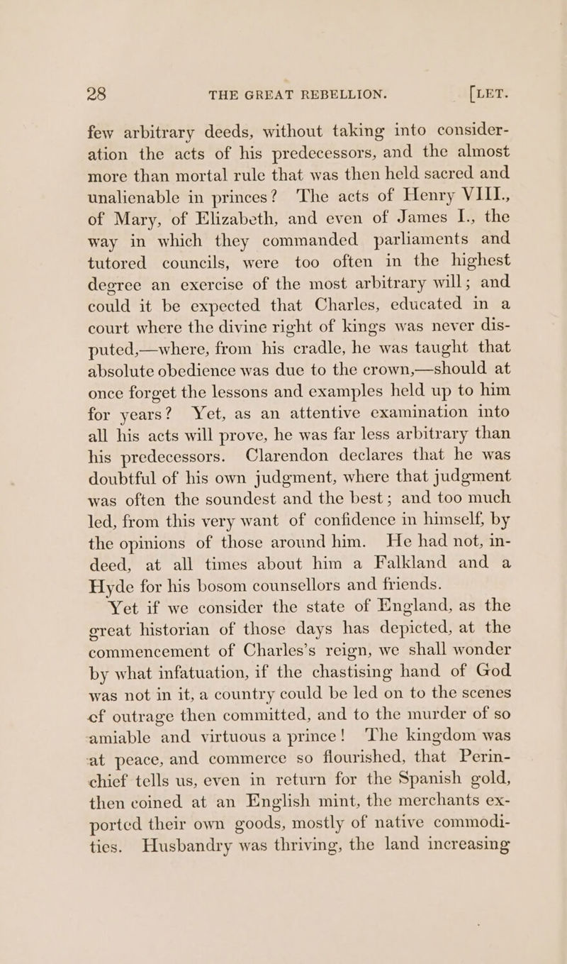 few arbitrary deeds, without taking into consider- ation the acts of his predecessors, and the almost more than mortal rule that was then held sacred and unalienable in princes? The acts of Henry VIII. of Mary, of Elizabeth, and even of James I., the way in which they commanded parliaments and tutored councils, were too often in the highest degree an exercise of the most arbitrary will; and could it be expected that Charles, educated in a court where the divine right of kings was never dis- puted,—where, from his cradle, he was taught that absolute obedience was due to the crown,—should at once forget the lessons and examples held up to him for years? Yet, as an attentive examination into all his acts will prove, he was far less arbitrary than his predecessors. Clarendon declares that he was doubtful of his own judgment, where that judgment was often the soundest and the best; and too much led, from this very want of confidence in hinself, by the opinions of those around him. He had not, in- deed, at all times about him a Falkland and a Hyde for his bosom counsellors and friends. Yet if we consider the state of England, as the ereat historian of those days has depicted, at the commencement of Charles’s reign, we shall wonder by what infatuation, if the chastising hand of God was not in it, a country could be led on to the scenes cf outrage then committed, and to the murder of so amiable and virtuous a prince! The kingdom was at peace, and commerce so flourished, that Perin- chief tells us, even in return for the Spanish gold, then coined at an English mint, the merchants ex- ported their own goods, mostly of native commodi- ties. Husbandry was thriving, the land increasing