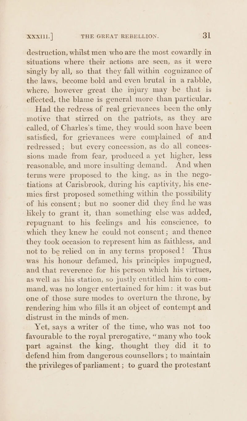 destruction, whilst men who are the most cowardly in situations where their actions are seen, as it were singly by all, so that they fall within cognizance of the laws, become bold and even brutal in a rabble, where, however great the injury may be that is effected, the blame is general more than particular. Had the redress of real grievances been the only motive that stirred on the patriots, as they are called, of Charles’s time, they would soon have been satisfied, for grievances were complained of and redressed; but every concession, as do all conces- sions made from fear, produced a yet higher, less reasonable, and more insulting demand. And when terms were proposed to the king, as in the nego- tiations at Carisbrook, during his captivity, his ene- mies first proposed something within the possibility of his consent; but no sooner did they find he was likely to grant it, than something else was added, repugnant to his feelings and his conscience, to which they knew he could not consent; and thence they took occasion to represent him as faithless, and not to be relied on in any terms proposed! ‘Thus was his honour defamed, his principles impugned, and that reverence for his person which his virtues, as well as his station, so justly entitled him to com- mand, was no longer entertained for him: it was but one of those sure modes to overturn the throne, by rendering him who fills it an object of contempt and distrust in the minds of men. Yet, says a writer of the time, who was not too favourable to the royal prerogative, “many who took part against the king, thought they did it to defend him from dangerous counsellors ; to maintain the privileges of parliament; to guard the protestant