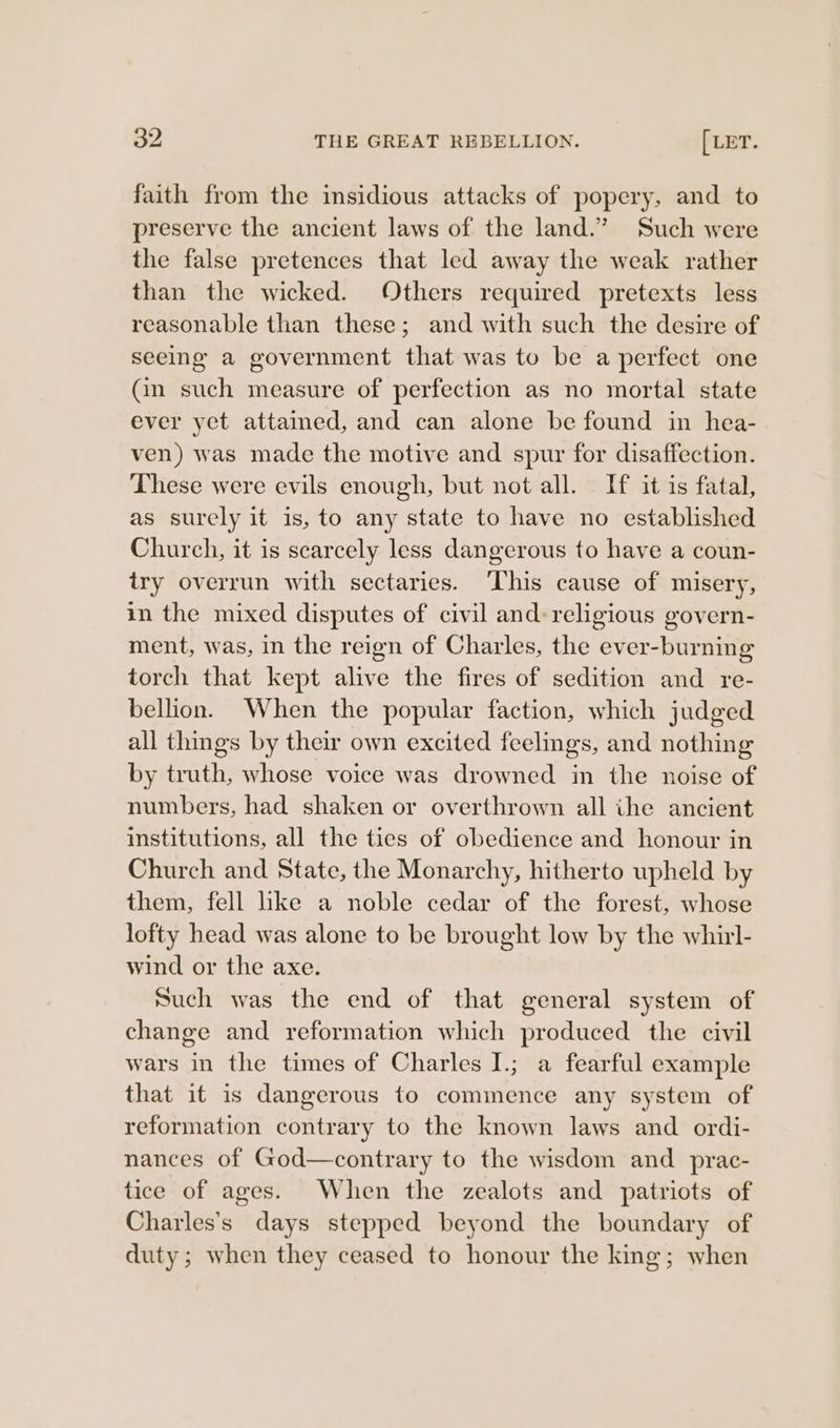 faith from the insidious attacks of popery, and to preserve the ancient laws of the land.” Such were the false pretences that led away the weak rather than the wicked. Others required pretexts less reasonable than these; and with such the desire of seeing a government that was to be a perfect one (in such measure of perfection as no mortal state ever yet attained, and can alone be found in hea- ven) was made the motive and spur for disaffection. These were evils enough, but not all. If it is fatal, as surely it is, to any state to have no established Church, it is scarcely less dangerous to have a coun- try overrun with sectaries. ‘This cause of misery, in the mixed disputes of civil and: religious govern- ment, was, in the reign of Charles, the ever-burning torch that kept alive the fires of sedition and re- bellion. When the popular faction, which judged all things by their own excited feelings, and nothing by truth, whose voice was drowned in the noise of numbers, had shaken or overthrown all ihe ancient institutions, all the ties of obedience and honour in Church and State, the Monarchy, hitherto upheld by them, fell like a noble cedar of the forest, whose lofty head was alone to be brought low by the whirl- wind or the axe. Such was the end of that general system of change and reformation which produced the civil wars in the times of Charles I.; a fearful example that it is dangerous to commence any system of reformation contrary to the known laws and ordi- nances of God—contrary to the wisdom and _prac- tice of ages. When the zealots and patriots of Charles's days stepped beyond the boundary of duty; when they ceased to honour the king; when