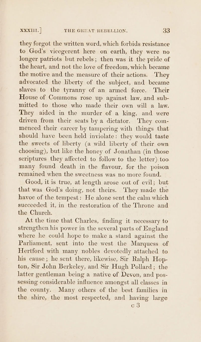 they forgot the written word, which forbids resistance to God’s vicegerent here on earth, they were no longer patriots but rebels; then was it the pride of the heart, and not the love of freedom, which became the motive and the measure of their actions. They advocated the liberty of the subject, and became slaves to the tyranny of an armed force. Their House of Commons rose up against law, and sub- mitted to those who made their own will a law. They aided in the murder of a king, and were driven from their seats by a dictator. They com- menced their career by tampering with things that should have been held inviolate: they would taste the sweets of liberty (a wild liberty of their own choosing), but like the honey of Jonathan (in those scriptures they affected to follow to the letter) too many found death in the flavour, for the poison remained when the sweetness was no more found. Good, it is true, at length arose out of evil; but that was God’s doing, not theirs.  ‘hey made the havoc of the tempest: He alone sent the calm which succeeded it, in the restoration of the Throne and the Church. At the time that Charles, finding it necessary to strengthen his power in the several parts of England where he could hope to make a stand against the Parliament, sent into the west the Marquess of Hertford with many nobles devotedly attached to his cause; he sent there, likewise, Sir Ralph Hop- ton, Sir John Berkeley, and Sir Hugh Pollard; the latter gentleman being a native of Devon, and pos- sessing considerable influence amongst all classes in the county. Many others of the best families in the shire, the most respected, and having large c3