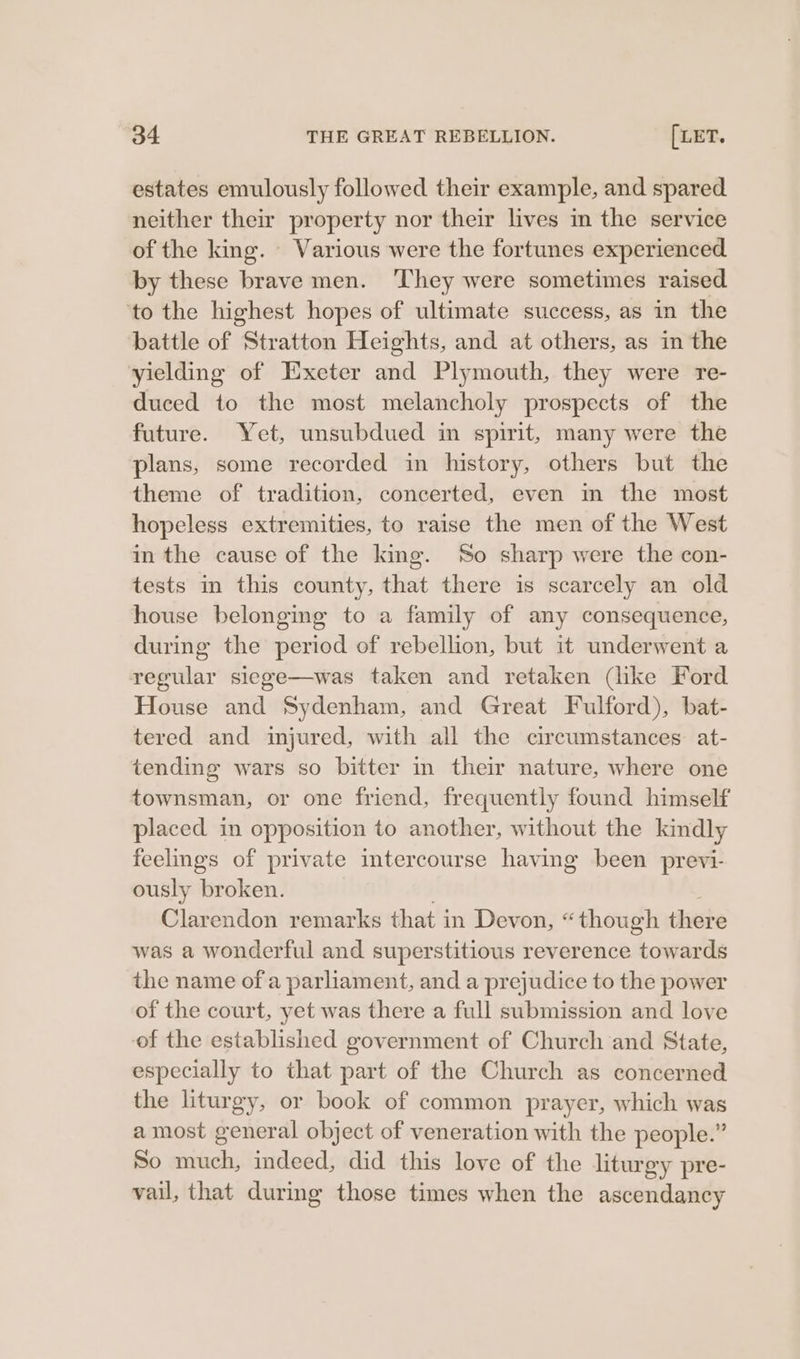 estates emulously followed their example, and spared neither their property nor their lives m the service of the king. Various were the fortunes experienced by these brave men. ‘They were sometimes raised to the highest hopes of ultimate success, as in the battle of Stratton Heights, and at others, as in the yielding of Exeter and Plymouth, they were re- duced to the most melancholy prospects of the future. Yet, unsubdued in spirit, many were the plans, some recorded in history, others but the theme of tradition, concerted, even in the most hopeless extremities, to raise the men of the West in the cause of the king. So sharp were the con- tests in this county, that there is scarcely an old house belonging to a family of any consequence, during the period of rebellion, but it underwent a regular siege—was taken and retaken (like Ford House and Sydenham, and Great Fulford), bat- tered and injured, with all the circumstances at- tending wars so bitter in their nature, where one townsman, or one friend, frequently found himself placed in opposition to another, without the kindly feelings of private imtercourse having been previ- ously broken. ) Clarendon remarks that in Devon, “though there was a wonderful and superstitious reverence towards the name of a parliament, and a prejudice to the power of the court, yet was there a full submission and love of the established government of Church and State, especially to that part of the Church as concerned the liturgy, or book of common prayer, which was amost general object of veneration with the people.” So much, indeed, did this love of the liturgy pre- vail, that during those times when the ascendancy