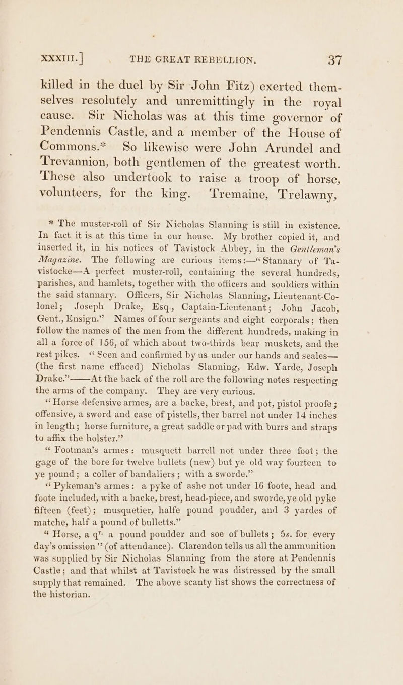 killed in the duel by Sir John Fitz) exerted them- selves resolutely and unremittingly in the royal cause. Sir Nicholas was at this time governor of Pendennis Castle, and a member of the House of Commons.* So likewise were John Arundel and Trevannion, both gentlemen of the ereatest worth. These also undertook to raise a troop of horse, volunteers, for the king. ‘Tremaine, Trelawny, * The muster-roll of Sir Nicholas Slanning is still in existence, In fact it is at this time in our house. My brother copied it, and inserted it, in his notices of Tavistock Abbey, in the Gené/eman’s Magazine. The following are curious items:—“Stannary of Ta- vistocke—A perfect muster-roll, containing the several hundreds, parishes, and hamlets, together with the officers and souldiers within the said stannary. Officers, Sir Nicholas Slanning, Lieutenant-Co- lonel; Joseph Drake, Esq., Captain-Lieutenant; John Jacob, Gent., Ensign.” Names of four sergeants and eight corporals; then follow the names of the men from the different hundreds, making in all a force of 156, of which about two-thirds bear muskets, and the rest pikes. “Seen and confirmed by us under our hands and seales— (the first name effaced) Nicholas Slanning, Edw. Yarde, Joseph Drake.” At the back of the roll are the following notes respecting the arms of the company. They are very curious. “Horse defensive armes, are a backe, brest, and pot, pistol proofe ; offensive, a sword and case of pistells, ther barrel not under 14 inches in length; horse furniture, a great saddle or pad with burrs and straps to affix the holster.” ** Footman’s armes: musquett barrell not under three foot; the gage of the bore for twelve bullets (new) but ye old way fourteen to ye pound; a coller of bandaliers ; with a sworde.” ** Pykeman’s armes: a pyke of ashe not under 16 foote, head and foote included, with a backe, brest, head-piece, and sworde, ye old pyke fifteen (feet); musquetier, halfe pound poudder, and 3 yardes of matche, half a pound of bulletts.” “ Horse, a q™ a pound poudder and soe of bullets; 5s. for every day’s omission ”’ (of attendance). Clarendon tells us all the ammunition was supplied by Sir Nicholas Slanning from the store at Pendennis Castle; and that whilst at Tavistock he was distressed by the small supply that remained. The above scanty list shows the correctness of the historian.