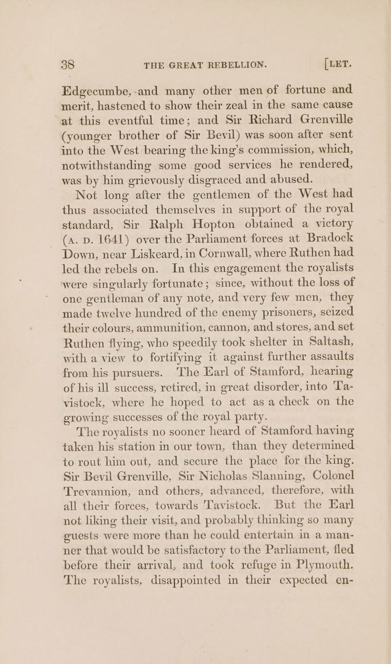 Edgecumbe,-and many other men of fortune and merit, hastened to show their zeal in the same cause at this eventful time; and Sir Richard Grenville (younger brother of Sir Bevil) was soon after sent into the West bearing the king’s commission, which, notwithstanding some good services he rendered, was by him grievously disgraced and abused. Not long after the gentlemen of the West had thus associated themselves in support of the royal standard, Sir Ralph Hopton obtained a victory (a. p. 1641) over the Parliament forces at Bradock Down, near Liskeard, in Cornwall, where Ruthen had led the rebels on. In this engagement the royalists ‘were singularly fortunate ; since, without the loss of one gentleman of any note, and very few men, they made twelve hundred of the enemy prisoners, seized their colours, ammunition, cannon, and stores, and set Ruthen flying, who speedily took shelter in Saltash, with a view to fortifying it against further assaults from his pursuers. ‘The Earl of Stamford, hearing of his ill success, retired, in great disorder, into ‘Ta- vistock, where he hoped to act asa check on the growing successes of the royal party. The royalists no sooner heard of Stamford having taken his station in our town, than they determined to rout him out, and secure the place for the king. Sir Bevil Grenville, Sir Nicholas Slanning, Colonel Trevannion, and others, advanced, therefore, with all their forces, towards Tavistock. But the Earl not liking their visit, and probably thinking so many guests were more than he could entertain in a man- ner that would be satisfactory to the Parliament, fled before their arrival, and took refuge in Plymouth. The royalists, disappoimted in their expected en-