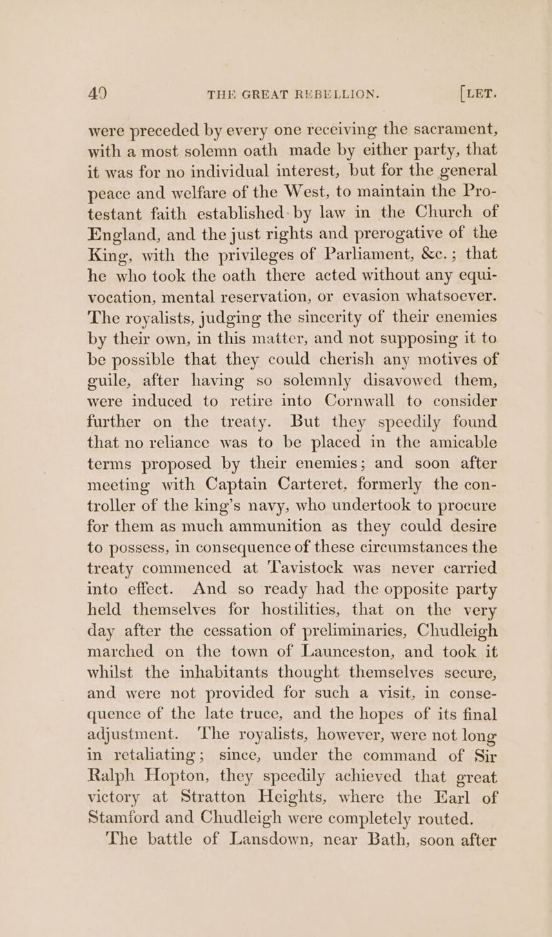 were preceded by every one receiving the sacrament, with a most solemn oath made by either party, that it was for no individual interest, but for the general peace and welfare of the West, to maintain the Pro- testant faith established: by law in the Church of England, and the just rights and prerogative of the King, with the privileges of Parliament, &amp;c.; that he who took the oath there acted without any equi- vocation, mental reservation, or evasion whatsoever. The royalists, judging the sincerity of their enemies by their own, in this matter, and not supposing it to be possible that they could cherish any motives of guile, after having so solemnly disavowed them, were induced to retire into Cornwall to consider further on the treaty. But they speedily found that no reliance was to be placed in the amicable terms proposed by their enemies; and soon after meeting with Captain Carteret, formerly the con- troller of the king’s navy, who undertook to procure for them as much ammunition as they could desire to possess, in consequence of these circumstances the treaty commenced at ‘Tavistock was never carried into effect. And so ready had the opposite party held themselves for hostilities, that on the very day after the cessation of preliminaries, Chudleigh marched on the town of Launceston, and took it whilst the inhabitants thought themselves secure, and were not provided for such a visit, in conse- quence of the late truce, and the hopes of its final adjustment. ‘The royalists, however, were not long in retaliating; since, under the command of Sir Ralph Hopton, they speedily achieved that great victory at Stratton Heights, where the Earl of Stamford and Chudleigh were completely routed. The battle of Lansdown, near Bath, soon after