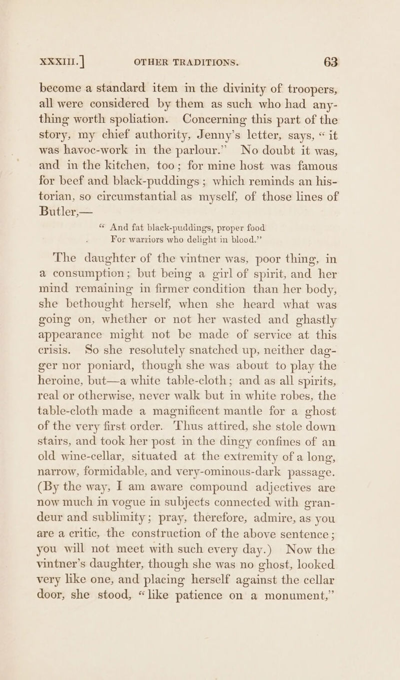 become a standard item im the divinity of troopers, all were considered by them as such who had any- thing worth spoliation. Concerning this part of the story, my chief authority, Jenny’s letter, says, “ it was havoc-work in the parlour.” No doubt it was, and in the kitchen, too; for mine host was famous for beef and black-puddings ; which reminds an his- torian, so circumstantial as myself, of those lines of Butler,— “ And fat black-puddings, proper food For warriors who delight in blood.”’ The daughter of the vintner was, poor thing, in a consumption; but being a girl of spirit, and her mind remaining in firmer condition than her body, she bethought herself, when she heard what was going on, whether or not her wasted and ghastly appearance might not be made of service at this crisis. So she resolutely snatched up, neither dag- ger nor poniard, though she was about to play the heroine, but—a white table-cloth; and as all spirits, real or otherwise, never walk but in white robes, the table-cloth made a magnificent mantle for a ghost of the very first order. Thus attired, she stole down stairs, and took her post in the dingy confines of an old wine-cellar, situated at the extremity of a long, narrow, formidable, and very-ominous-dark passage. (By the way, I am aware compound adjectives are now much in vogue in subjects connected with gran- deur and sublimity; pray, therefore, admire, as you are a critic, the construction of the above sentence; you will not meet with such every day.) Now the vintner’s daughter, though she was no ghost, looked very like one, and placing herself against the cellar door, she stood, “like patience on a monument,’