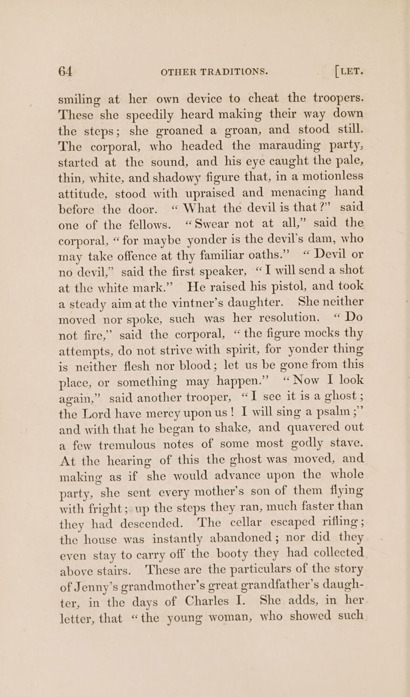 smiling at her own device to cheat the troopers. These she speedily heard making their way down the steps; she groaned a groan, and stood still. The corporal, who headed the marauding party, started at the sound, and his eye caught the pale, thin, white, and shadowy figure that, in a motionless attitude, stood with upraised and menacing hand before the door. “ What the devil is that?” said one of the fellows. “Swear not at all,” said the corporal, “for maybe yonder is the devil’s dam, who may take offence at thy familiar oaths.” “ Devil or no devil,” said the first speaker, “ I will send a shot at the white mark.” He raised his pistol, and took a steady aimat the vintner’s daughter. She neither moved nor spoke, such was her resolution. “ Do not fire,” said the corporal, “the figure mocks thy attempts, do not strive with spirit, for yonder thing is neither flesh nor blood; let us be gone from this place, or something may happen.” “Now I look again,” said another trooper, “I see it isa ghost ; the Lord have mercy uponus! I will sing a psalm ;” and with that he began to shake, and quavered out a few tremulous notes of some most godly stave. At the hearing of this the ghost was moved, and making as if she would advance upon the whole party, she sent every mother’s son of them fiying with fright; up the steps they ran, much faster than they had descended. ‘The cellar escaped rifling ; the house was instantly abandoned; nor did they even stay to carry off the booty they had collected above stairs. These are the particulars of the story of Jenny’s grandmother’s great grandfather’s daugh- ter, in the days of Charles I. She adds, in her letter, that “the young woman, who showed such