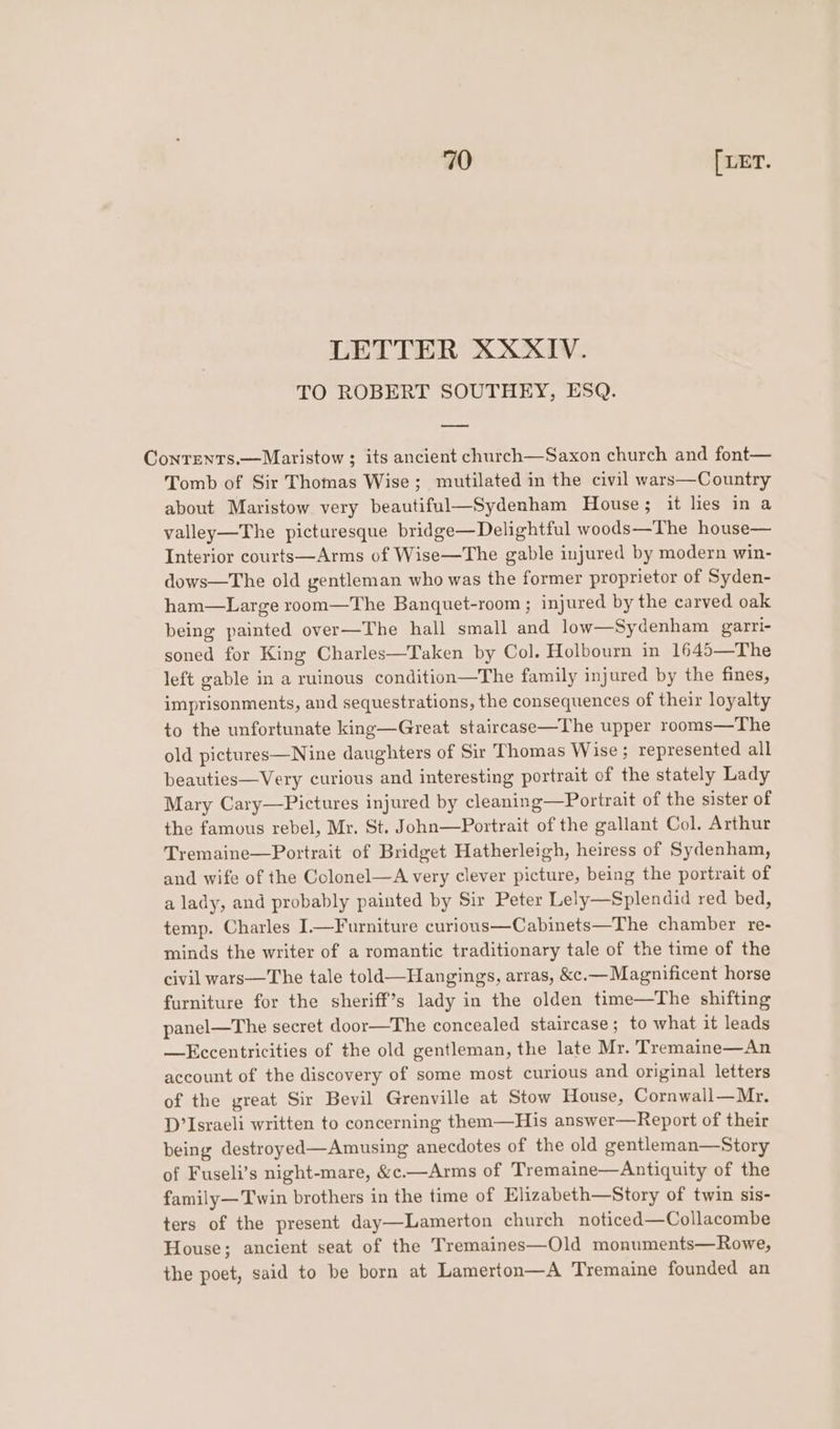 LETTER XXXIV. TO ROBERT SOUTHEY, ESQ. Contrents.—Maristow ; its ancient church—Saxon church and font— Tomb of Sir Thomas Wise; mutilated in the civil wars—Country about Maristow very beautiful—Sydenham House; it lies in a valley—The picturesque bridge—Delightful woods—The house— Interior courts—Arms of Wise—The gable injured by modern win- dows—The old gentleman who was the former proprietor of Syden- ham—Large room—The Banquet-room ; injured by the carved oak being painted over—The hall small and low—Sydenham garri- soned for King Charles—Taken by Col. Holbourn in 1645—The left gable in a ruinous condition—The family injured by the fines, imprisonments, and sequestrations, the consequences of their loyalty to the unfortunate king—Great staircase—The upper rooms—The old pictures—Nine daughters of Sir Thomas Wise; represented all beauties—Very curious and interesting portrait of the stately Lady Mary Cary—Pictures injured by cleaning—Portrait of the sister of the famous rebel, Mr. St. John—Portrait of the gallant Col. Arthur Tremaine—Portrait of Bridget Hatherleigh, heiress of Sydenham, and wife of the Colonel—A very clever picture, being the portrait of a lady, and probably painted by Sir Peter Lely—Splendid red bed, temp. Charles I.—Furniture curious—Cabinets—The chamber re- minds the writer of a romantic traditionary tale of the time of the civil wars—The tale told—Hangings, arras, &amp;c.— Magnificent horse furniture for the sheriff’s lady in the olden time—The shifting panel—The secret door—The concealed staircase; to what it leads —Eccentricities of the old gentleman, the late Mr. Tremaine—An account of the discovery of some most curious and original letters of the great Sir Bevil Grenville at Stow House, Cornwall—Mr. D’Israeli written to concerning them—His answer—Report of their being destroyed—Amusing anecdotes of the old gentleman—Story of Fuseli’s night-mare, &amp;c.—Arms of Tremaine—Antiquity of the family—Twin brothers in the time of Elizabeth—Story of twin sis- ters of the present day—Lamerton church noticed—Collacombe House; ancient seat of the Tremaines—Old monuments—Rowe, the poet, said to be born at Lamerton—A Tremaine founded an