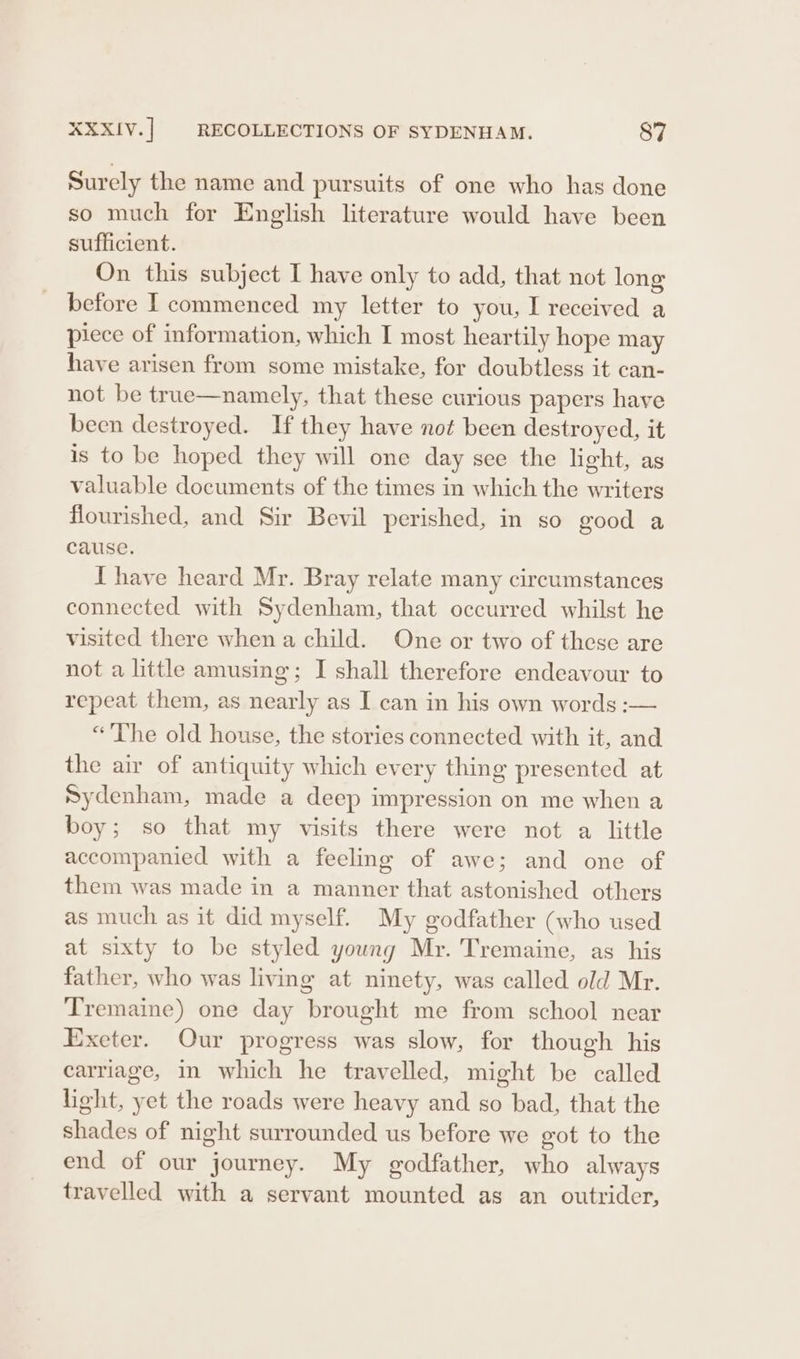 Surely the name and pursuits of one who has done so much for English literature would have been sufficient. On this subject I have only to add, that not long before I commenced my letter to you, I received a piece of information, which I most heartily hope may have arisen from some mistake, for doubtless it can- not be true—namely, that these curious papers have been destroyed. If they have not been destroyed, it is to be hoped they will one day see the light, as valuable documents of the times in which the writers flourished, and Sir Bevil perished, in so good a cause. I have heard Mr. Bray relate many circumstances connected with Sydenham, that occurred whilst he visited there when a child. One or two of these are not a little amusing; I shall therefore endeavour to repeat them, as nearly as I can in his own words :— “The old house, the stories connected with it, and the air of antiquity which every thing presented at Sydenham, made a deep impression on me when a boy; so that my visits there were not a little accompanied with a feeling of awe; and one of them was made in a manner that astonished others as much as it did myself. My godfather (who used at sixty to be styled young Mr. Tremaine, as his father, who was living at ninety, was called old Mr. Tremaine) one day brought me from school near Exeter. Our progress was slow, for though his carriage, in which he travelled, might be called light, yet the roads were heavy and so bad, that the shades of night surrounded us before we got to the end of our journey. My godfather, who always travelled with a servant mounted as an outrider,