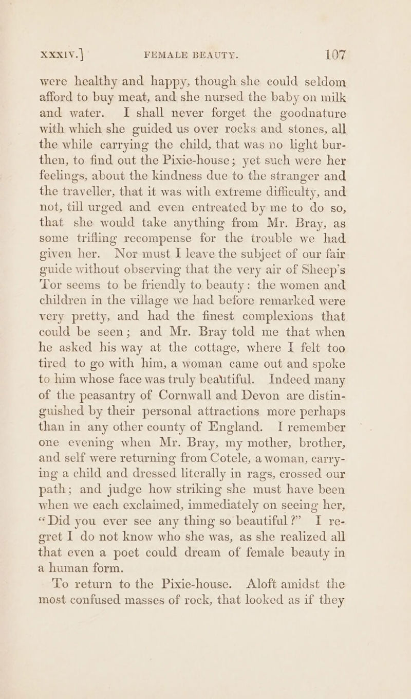 were healthy and happy, though she could seldom afford to buy meat, and she nursed the baby on milk and water. I shall never forget the goodnature with which she guided us over rocks and stones, all the while carrying the child, that was no light bur- then, to find out the Pixie-house; yet such were her feelings, about the kindness due to the stranger and the traveller, that it was with extreme difficulty, and not, till urged and even entreated by me to do so, that she would take anything from Mr. Bray, as some trifling recompense for the trouble we had given her. Nor must I leave the subject of our fair guide without observing that the very air of Sheep’s Tor seems to be friendly to beauty: the women and children in the village we had before remarked were very pretty, and had the finest complexions that could be seen; and Mr. Bray told me that when he asked his way at the cottage, where I felt too tired to go with him, a woman came out and spoke to him whose face was truly beautiful. Indeed many of the peasantry of Cornwall and Devon are distin- guished by their personal attractions more perhaps than in any other county of England. I remember one evening when Mr. Bray, my mother, brother, and self were returning from Cotele, a woman, carry- ing a child and dressed literally in rags, crossed our path; and judge how striking she must have been when we each exclaimed, immediately on seeing her, “Did you ever see any thing so beautiful?” I re- egret I do not know who she was, as she realized all that even a poet could dream of female beauty in a human form. To return to the Pixie-house. Aloft amidst the most confused masses of rock, that looked as if they