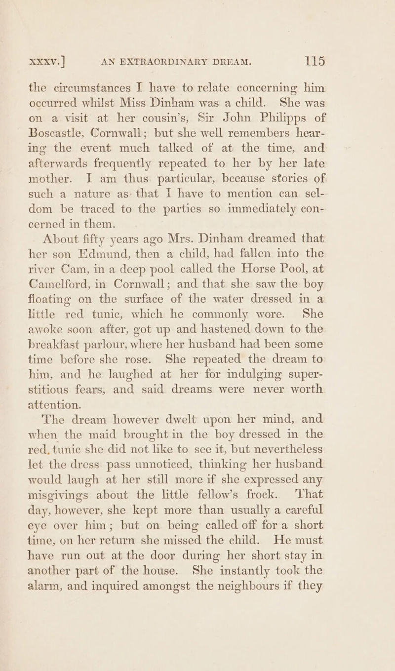 the circumstances I have to relate concerning him occurred whilst Miss Dinham was a child. She was on a visit at her cousin’s, Sir John Philipps of Boscastle, Cornwall; but she well remembers hear- ing the event much talked of at the time, and afterwards frequently repeated to her by her late mother. I am thus. particular, bceause stories of such a nature as- that I have to mention can sel- dom be traced to the parties so immediately con- cerned in them. About fifty years ago Mrs. Dinham dreamed that her son Edmund, then a child, had fallen into the river Cam, in a deep pool called the Horse Pool, at Camelford, in Cornwall; and that she saw the boy floating on the surface of the water dressed in a little red tunic, which he commonly wore. She awoke soon after, got up and hastened down to the breakfast parlour, where her husband had been some time before she rose. She repeated the dream to him, and he laughed at her for mdulging super- stitious fears; and said dreams were never worth attention. The dream however dwelt upon her mind, and when the maid brought in the boy dressed in the red, tunic she did not like to see it, but nevertheless let the dress pass unnoticed, thinking her husband would laugh at her still more if she expressed any misgivings about the little fellow’s frock. That day, however, she kept more than usually a careful eye over him; but on being called off for a short time, on her return she missed the child. He must have run out at the door during her short stay in another part of the house. She instantly took the alarm, and inquired amongst the neighbours if they