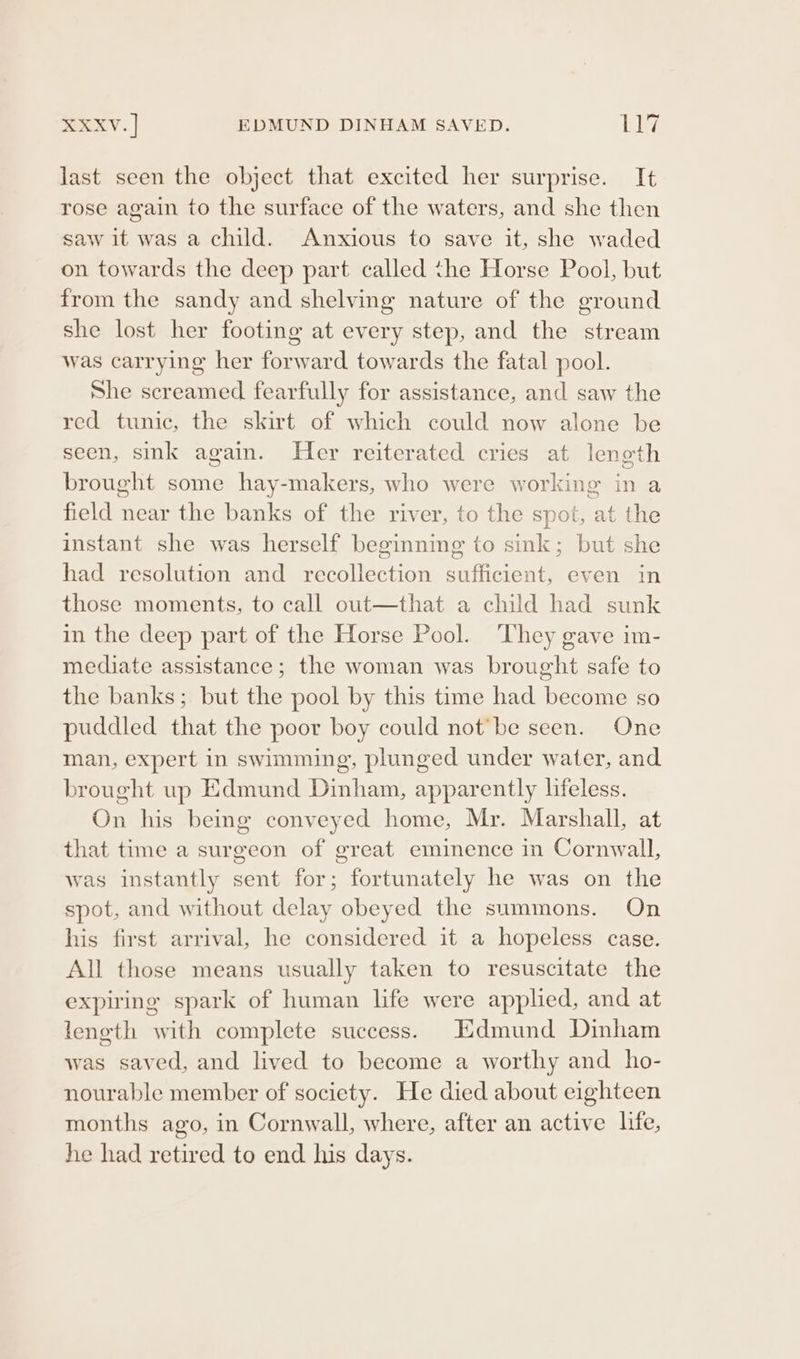 Sev: | EDMUND DINHAM SAVED. bay last seen the object that excited her surprise. It rose again to the surface of the waters, and she then saw it was a child. Anxious to save it, she waded on towards the deep part called the Horse Pool, but from the sandy and shelving nature of the ground she lost her footing at every step, and the stream was carrying her forward towards the fatal pool. She screamed fearfully for assistance, and saw the red tunic, the skirt of which could now alone be seen, sink again. Her reiterated cries at length brought some hay-makers, who were working in a field near the banks of the river, to the spot, at the instant she was herself beginnmg to sink; but she had resolution and recollection sufficient, even in those moments, to call out—that a child had sunk in the deep part of the Horse Pool. ‘They gave im- mediate assistance; the woman was brought safe to the banks; but the pool by this time had become so puddled that the poor boy could not’be seen. One man, expert in swimming, plunged under water, and brought wp Edmund Dinham, apparently lifeless. On his being conveyed home, Mr. Marshall, at that time a surgeon of great eminence in Cornwall, was instantly sent for; fortunately he was on the spot, and without delay obeyed the summons. On his first arrival, he considered it a hopeless case. All those means usually taken to resuscitate the expiring spark of human life were applied, and at length with complete success. Edmund Dinham was saved, and lived to become a worthy and ho- nourable member of society. He died about eighteen months ago, in Cornwall, where, after an active life, he had retired to end his days.